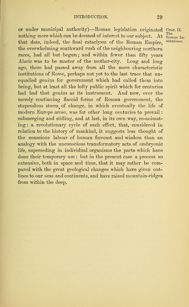 or under municipal authority)—Roman legislation originated Chap. ii. nothing more which can be deemed of interest to our subject. At Roman in- that date, indeed, the final cataclysm of the Roman Empire, stltutious- the overwhelming southward rush of the neighbouring northern races, had all but begun; and within fewer than fifty years Alaric was to be master of the mother-city. Long and long ago, there had passed away from all the more characteristic institutions of Rome, perhaps not yet to the last trace that un- equalled genius for government which had called them into being, but at least all the lofty public spirit which for centuries had had that genius as its instrument. And now, over the merely continuing flaccid forms of Roman government, the stupendous storm of change, in which eventually the life of modern Europe arose, was for other long centuries to prevail: submerging and stifling, and at last, in its own way, re-animat- ing : a revolutionary cycle of such effect, that, considered in relation to the history of mankind, it suggests less thought of the conscious labour of human forecast and wisdom than an analogy with the unconscious transformatory acts of embryonic life, superseding in individual organisms the parts which have done their temporary use : but in the present case a process so extensive, both in space and time, that it may rather be com- pared with the great geological changes which have given out- lines to our seas and continents, and have raised mountain-ridges from within the deep.