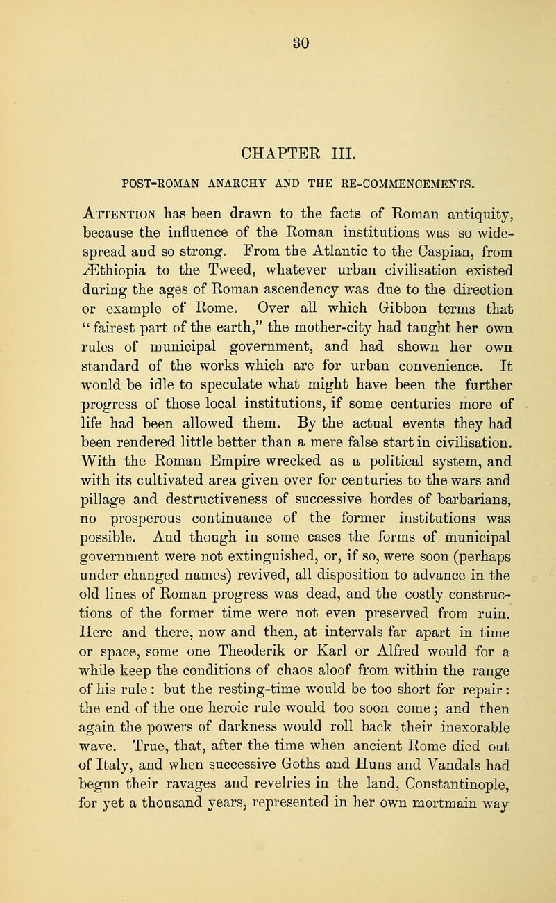 CHAPTER III. POST-ROMAN ANARCHY AND THE RE-COMMENCEMENTS. Attention lias been drawn to the facts of Roman antiquity, because the influence of the Roman institutions was so wide- spread and so strong. From the Atlantic to the Caspian, from Ethiopia to the Tweed, whatever urban civilisation existed during the ages of Roman ascendency was due to the direction or example of Rome. Over all which Gibbon terms that  fairest part of the earth, the mother-city had taught her own rules of municipal government, and had shown her own standard of the works which are for urban convenience. It would be idle to speculate what might have been the further progress of those local institutions, if some centuries more of life had been allowed them. By the actual events they had been rendered little better than a mere false start in civilisation. With the Roman Empire wrecked as a political system, and with its cultivated area given over for centuries to the wars and pillage and destructiveness of successive hordes of barbarians, no prosperous continuance of the former institutions was possible. And though in some cases the forms of municipal government were not extinguished, or, if so, were soon (perhaps under changed names) revived, all disposition to advance in the old lines of Roman progress was dead, and the costly construc- tions of the former time were not even preserved from ruin. Here and there, now and then, at intervals far apart in time or space, some one Theoderik or Karl or Alfred would for a while keep the conditions of chaos aloof from within the range of his rule: but the resting-time would be too short for repair: the end of the one heroic rule would too soon come; and then again the powers of darkness would roll back their inexorable wave. True, that, after the time when ancient Rome died out of Italy, and when successive Goths and Huns and Vandals had begun their ravages and revelries in the land, Constantinople, for yet a thousand years, represented in her own mortmain way