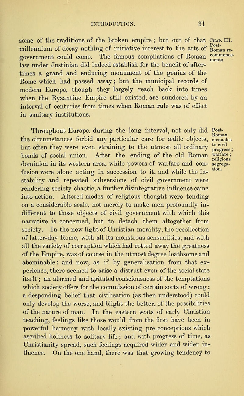 tion. some of the traditions of the broken empire ; but out of that Chap. III. millennium of decay nothing of initiative interest to the arts of Roman re- government could come. The famous compilations of Roman m)™?ence* law under Justinian did indeed establish for the benefit of after- times a grand and enduring monument of the genius of the Rome which had passed away; but the municipal records of modern Europe, though they largely reach back into times when the Byzantine Empire still existed, are sundered by an interval of centuries from times when Roman rule was of effect in sanitary institutions. Throughout Europe, during the long interval, not only did Post- • -i i n Tii- Roman the circumstances forbid any particular care for asdile objects, obstacles but often they were even straining to the utmost all ordinary process; bonds of social union. After the ending of the old Roman warfare; ° religious dominion in its western area, while powers of warfare and con- segrega- fusion were alone acting in succession to it, and while the in- stability and repeated subversions of civil government were rendering society chaotic, a further disintegrative influence came into action. Altered modes of religious thought were tending on a considerable scale, not merely to make men profoundly in- different to those objects of civil government with which this narrative is concerned, but to detach them altogether from society. In the new light of Christian morality, the recollection of latter-day Rome, with all its monstrous sensualities, and with all the variety of corruption which had rotted away the greatness of the Empire, was of course in the utmost degree loathsome and abominable: and now, as if by generalisation from that ex- perience, there seemed to arise a distrust even of the social state itself; an alarmed and agitated consciousness of the temptations which society offers for the commission of certain sorts of wrong; a desponding belief that civilisation (as then understood) could only develop the worse, and blight the better, of the possibilities of the nature of man. In the eastern seats of early Christian teaching, feelings like those would from the first have been in powerful harmony with locally existing pre-conceptions which ascribed holiness to solitary life; and with progress of time, as Christianity spread, such feelings acquired wider and wider in- fluence. On the one hand, there was that growing tendency to