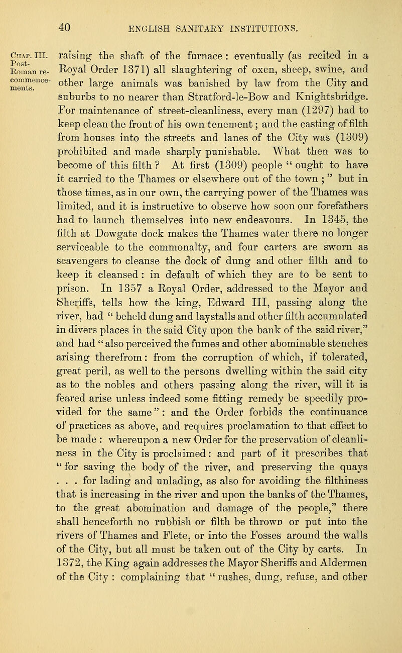 Chap. in. raising the shaft of the furnace: eventually (as recited in a Soman re- Royal Order 1371) all slaughtering of oxen, sheep, swine, and men™806 °*ner large animals was banished by law from the City and suburbs to no nearer than Stratford-le-Bow and Knightsbridge. For maintenance of street-cleanliness, every man (1297) had to keep clean the front of his own tenement; and the casting of filth from houses into the streets and lanes of the City was (1309) prohibited and made sharply punishable. What then was to become of this filth ? At first (1309) people  ought to have it carried to the Thames or elsewhere out of the town ;  but in those times, as in our own, the carrying power of the Thames was limited, and it is instructive to observe how soon our forefathers had to launch themselves into new endeavours. In 1345, the filth at Dowgate dock makes the Thames water there no longer serviceable to the commonalty, and four carters are sworn as scavengers to cleanse the dock of dung and other filth and to keep it cleansed: in default of which they are to be sent to prison. In 1357 a Royal Order, addressed to the Mayor and Sheriffs, tells how the king, Edward III, passing along the river, had  beheld dung and laystalls and other filth accumulated in divers places in the said City upon the bank of the said river, and had  also perceived the fumes and other abominable stenches arising therefrom: from the corruption of which, if tolerated, great peril, as well to the persons dwelling within the said city as to the nobles and others passing along the river, will it is feared arise unless indeed some fitting remedy be speedily pro- vided for the same : and the Order forbids the continuance of practices as above, and requires proclamation to that effect to be made : whereupon a new Order for the preservation of cleanli- ness in the City is proclaimed: and part of it prescribes that  for saving the body of the river, and preserving the quays ... for lading and unlading, as also for avoiding the filthiness that is increasing in the river and upon the banks of the Thames, to the great abomination and damage of the people, there shall henceforth no rubbish or filth be thrown or put into the rivers of Thames and Flete, or into the Fosses around the walls of the City, but all must be taken out of the City by carts. In 1372, the King again addresses the Mayor Sheriffs and Aldermen of the City : complaining that  rushes, dung, refuse, and other
