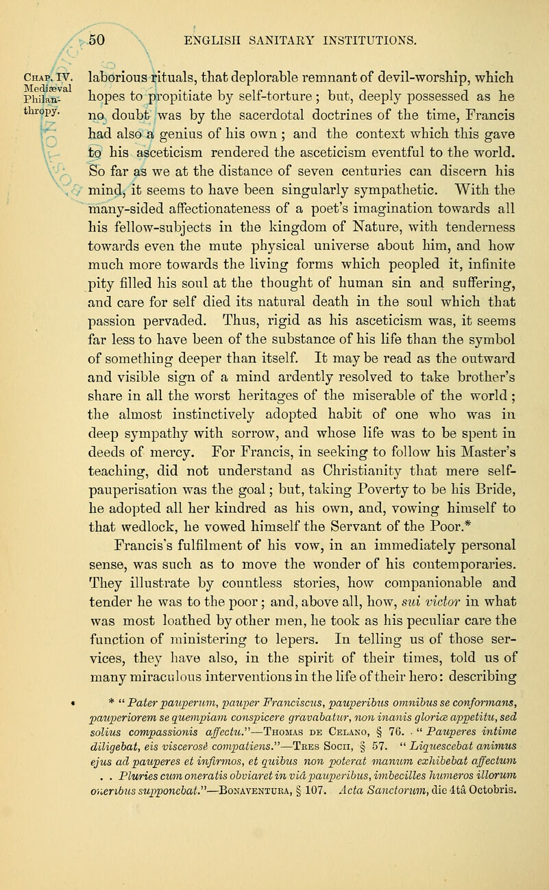 Chap. iv. laborious rituals, that deplorable remnant of devil-worship, which Phiian- hopes to propitiate by self-torture; but, deeply possessed as he thropy. n0 doubt was }yj tne sacerdotal doctrines of the time, Francis had also a genius of his own ; and the context which this gave to his asceticism rendered the asceticism eventful to the world. So far as we at the distance of seven centuries can discern his mind, it seems to have been singularly sympathetic. With the many-sided affectionateness of a poet's imagination towards all his fellow-subjects in the kingdom of Nature, with tenderness towards even the mute physical universe about him, and how much more towards the living forms which peopled it, infinite pity filled his soul at the thought of human sin and suffering, and care for self died its natural death in the soul which that passion pervaded. Thus, rigid as his asceticism was, it seems far less to have been of the substance of his life than the symbol of something deeper than itself. It maybe read as the outward and visible sign of a mind ardently resolved to take brother's share in all the worst heritages of the miserable of the world; the almost instinctively adopted habit of one who was in deep sympathy with sorrow, and whose life was to be spent in deeds of mercy. For Francis, in seeking to follow his Master's teaching, did not understand as Christianity that mere self- pauperisation was the goal; but, taking Poverty to be his Bride, he adopted all her kindred as his own, and, vowing himself to that wedlock, he vowed himself the Servant of the Poor.* Francis's fulfilment of his vow, in an immediately personal sense, was such as to move the wonder of his contemporaries. They illustrate by countless stories, how companionable and tender he was to the poor; and, above all, how, sui victor in what was most loathed by other men, he took as his peculiar care the function of ministering to lepers. In telling us of those ser- vices, they have also, in the spirit of their times, told us of many miraculous interventions in the life of their hero: describing • *  Pater pauperum, pauper Franciscus, pauperibus omnibus se conformans, pauperiorem se quempiam conspicere gravabatur, non inanis glorice appetitu, sed solius compassionis affectu.—Thomas de Celano, § 76. .  Pauperes intime diligebat, eis viscerose compatiens.—Tees Socii, § 57.  Liquescebat animus ejus ad pauperes et infirmos, et quibus non poterat manum exhibebat affectum . . Pluries cum oneratis obviaret in vidpauperibus, imbecilles liumeros illorum onenbus supponebat—Bonaventura, § 107. Acta Sanctorum, die 4ta Octobris.