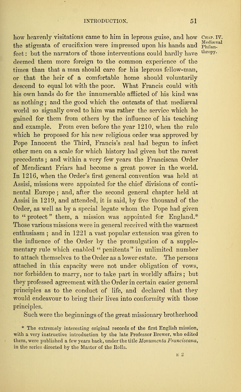 how heavenly visitations came to him in leprous guise, and how Chap. iv. the stigmata of crucifixion were impressed upon his hands and phiian- feet: but the narrators of those interventions could hardly have tlircW- deemed them more foreign to the common experience of the times than that a man should care for his leprous fellow-man, or that the heir of a comfortable home should voluntarily descend to equal lot with the poor. What Francis could with his own hands do for the innumerable afflicted of his kind was as nothing; and the good which the outcasts of that medieeval world so signally owed to him was rather the service which he gained for them from others by the influence of his teaching and example. From even before the year 1210, when the rule which he proposed for his new religious order was approved by Pope Innocent the Third, Francis's zeal had begun to infect other men on a scale for which history had given but the rarest precedents; and within a very few years the Franciscan Order of Mendicant Friars had become a great power in the world. In 1216, when the Order's first general convention was held at Assisi, missions were appointed for the chief divisions of conti- nental Europe ; and, after the second general chapter held at Assisi in 1219, and attended, it is said, by five thousand of the Order, as well as by a special legate whom the Pope had given to  protect them, a mission was appointed for England.* Those various missions were in general received with the warmest enthusiasm ; and in 1221 a vast popular extension was given to the influence of the Order by the promulgation of a supple- mentary rule which enabled  penitents in unlimited number to attach themselves to the Order as a lower estate. The persons attached in this capacity were not under obligation of vows, nor forbidden to marry, nor to take part in worldly affairs; but they professed agreement with the Order in certain easier general principles as to the conduct of life, and declared that they would endeavour to bring their lives into conformity with those principles. Such were the beginnings of the great missionary brotherhood * The extremely interesting original records of the first English mission, with a very instructive introduction by the late Professor Brewer, who edited them, were published a few years back, under the title Monumcnta Franciscana, in the series directed by the Master of the Rolls. e 2