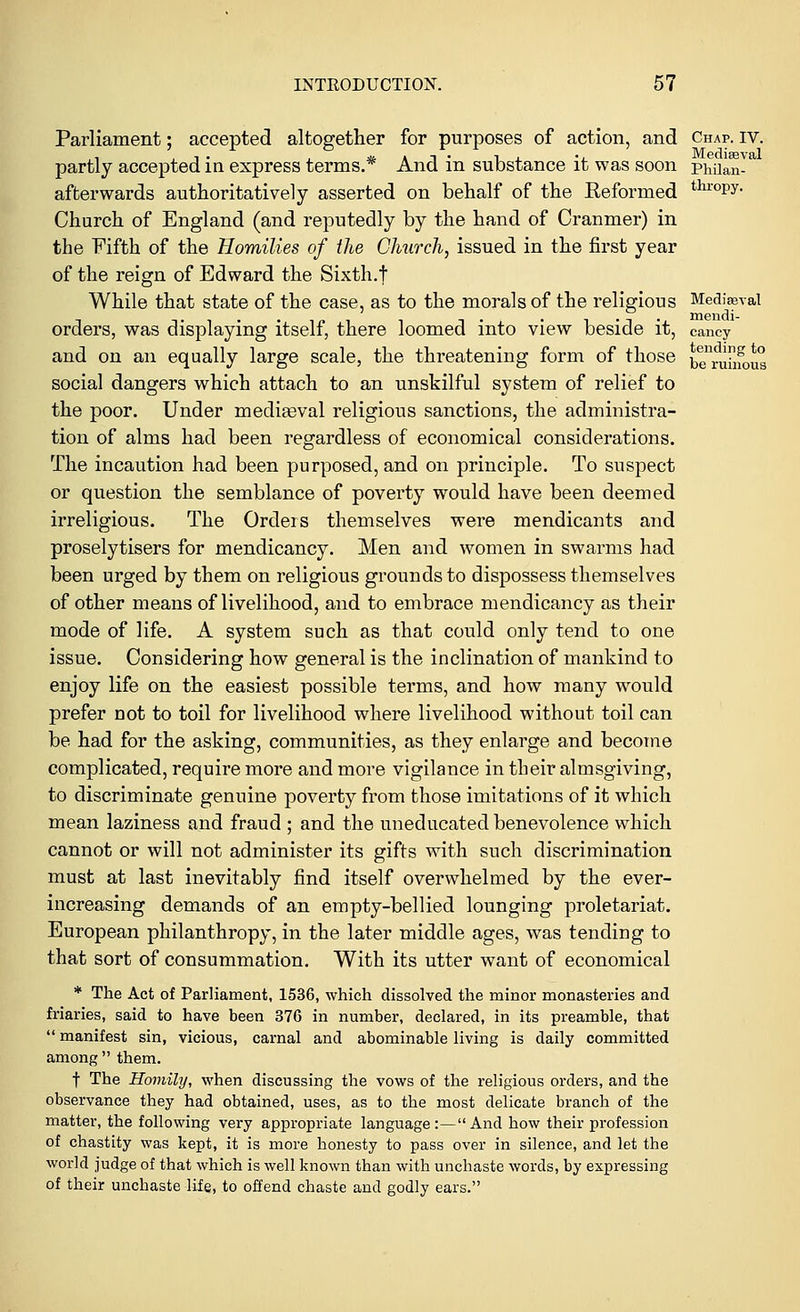 Parliament; accepted altogether for purposes of action, and Chap. iv. partly accepted in express terms.* And in substance it was soon phiian- afterwards authoritatively asserted on behalf of the Reformed thr°py- Church of England (and reputedly by the hand of Cranmer) in the Fifth of the Homilies of the Church, issued in the first year of the reign of Edward the Sixth.t While that state of the case, as to the morals of the religious Mediaeval orders, was displaying itself, there loomed into view beside it, cancy and on an equally large scale, the threatening form of those b^ramous social dangers which attach to an unskilful system of relief to the poor. Under mediaeval religious sanctions, the administra- tion of alms had been regardless of economical considerations. The incaution had been purposed, and on principle. To suspect or question the semblance of poverty would have been deemed irreligious. The Orders themselves were mendicants and proselytisers for mendicancy. Men and women in swarms had been urged by them on religious grounds to dispossess themselves of other means of livelihood, and to embrace mendicancy as their mode of life. A system such as that could only tend to one issue. Considering how general is the inclination of mankind to enjoy life on the easiest possible terms, and how many would prefer not to toil for livelihood where livelihood without toil can be had for the asking, communities, as they enlarge and become complicated, require more and more vigilance in their almsgiving, to discriminate genuine poverty from those imitations of it which mean laziness and fraud ; and the uneducated benevolence which cannot or will not administer its gifts with such discrimination must at last inevitably find itself overwhelmed by the ever- increasing demands of an empty-bellied lounging proletariat. European philanthropy, in the later middle ages, was tending to that sort of consummation. With its utter want of economical * The Act of Parliament, 1536, which dissolved the minor monasteries and friaries, said to have been 376 in number, declared, in its preamble, that  manifest sin, vicious, carnal and abominable living is daily committed among  them. f The Homily, when discussing the vows of the religious orders, and the observance they had obtained, uses, as to the most delicate branch of the matter, the following very appropriate language:—And how their profession of chastity was kept, it is more honesty to pass over in silence, and let the world judge of that which is well known than with unchaste words, by expressing of their unchaste life, to offend chaste and godly ears.