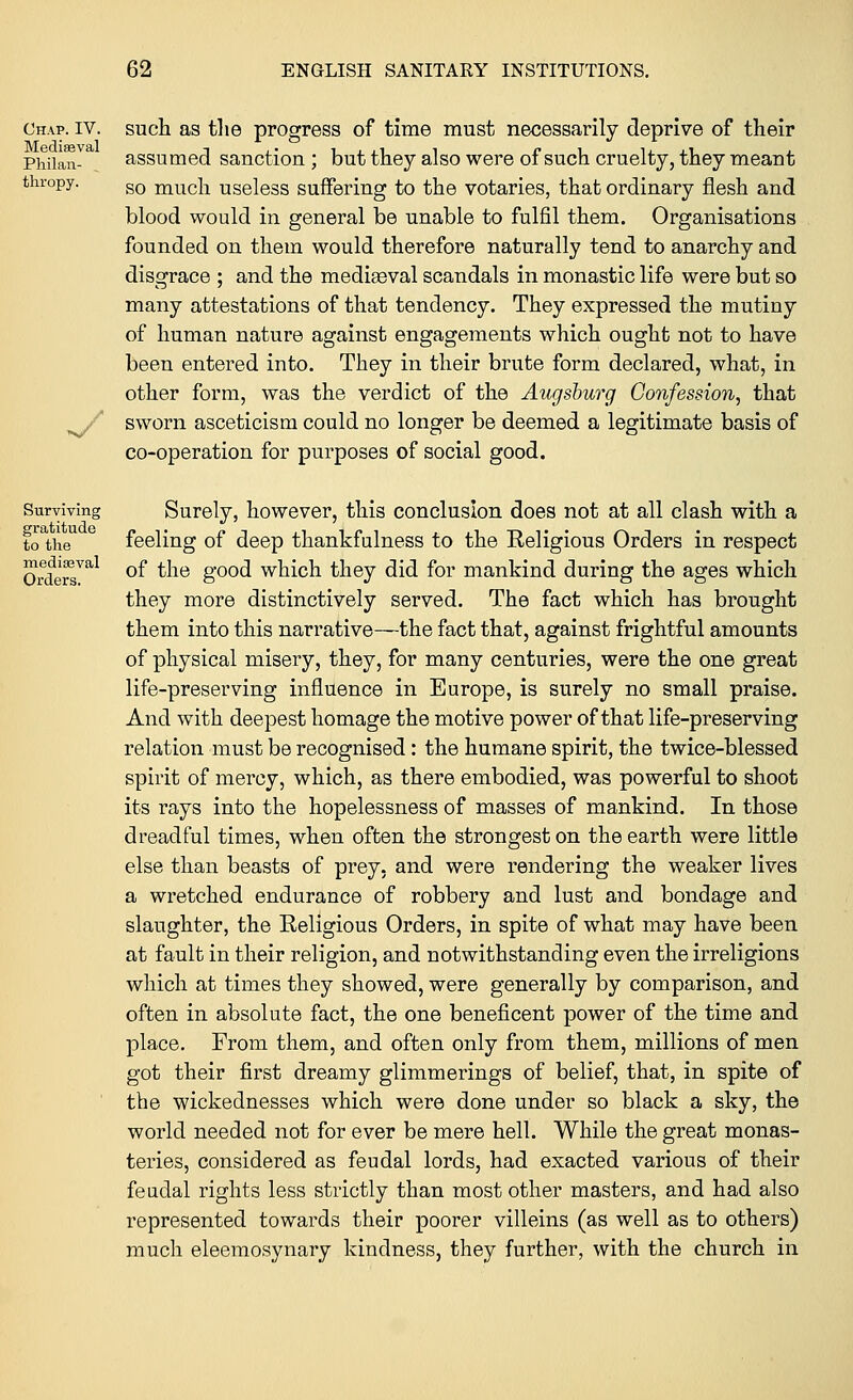 Chap. IV. Mediaeval Philan- thropy. 'n/ such as the progress of time must necessarily deprive of their assumed sanction ; but they also were of such cruelty, they meant so much useless suffering to the votaries, that ordinary flesh and blood would in general be unable to fulfil them. Organisations founded on them would therefore naturally tend to anarchy and disgrace ; and the mediaeval scandals in monastic life were but so many attestations of that tendency. They expressed the mutiny of human nature against engagements which ought not to have been entered into. They in their brute form declared, what, in other form, was the verdict of the Augsburg Confession, that sworn asceticism could no longer be deemed a legitimate basis of co-operation for purposes of social good. Surviving gratitude to the medieval Orders. Surely, however, this conclusion does not at all clash with a feeling of deep thankfulness to the Religious Orders in respect of the good which they did for mankind during the ages which they more distinctively served. The fact which has brought them into this narrative—the fact that, against frightful amounts of physical misery, they, for many centuries, were the one great life-preserving influence in Europe, is surely no small praise. And with deepest homage the motive power of that life-preserving relation must be recognised: the humane spirit, the twice-blessed spirit of mercy, which, as there embodied, was powerful to shoot its rays into the hopelessness of masses of mankind. In those dreadful times, when often the strongest on the earth were little else than beasts of prey, and were rendering the weaker lives a wretched endurance of robbery and lust and bondage and slaughter, the Religious Orders, in spite of what may have been at fault in their religion, and notwithstanding even the irreligions which at times they showed, were generally by comparison, and often in absolute fact, the one beneficent power of the time and place. From them, and often only from them, millions of men got their first dreamy glimmerings of belief, that, in spite of the wickednesses which were done under so black a sky, the world needed not for ever be mere hell. While the great monas- teries, considered as feudal lords, had exacted various of their feudal rights less strictly than most other masters, and had also represented towards their poorer villeins (as well as to others) much eleemosynary kindness, they further, with the church in