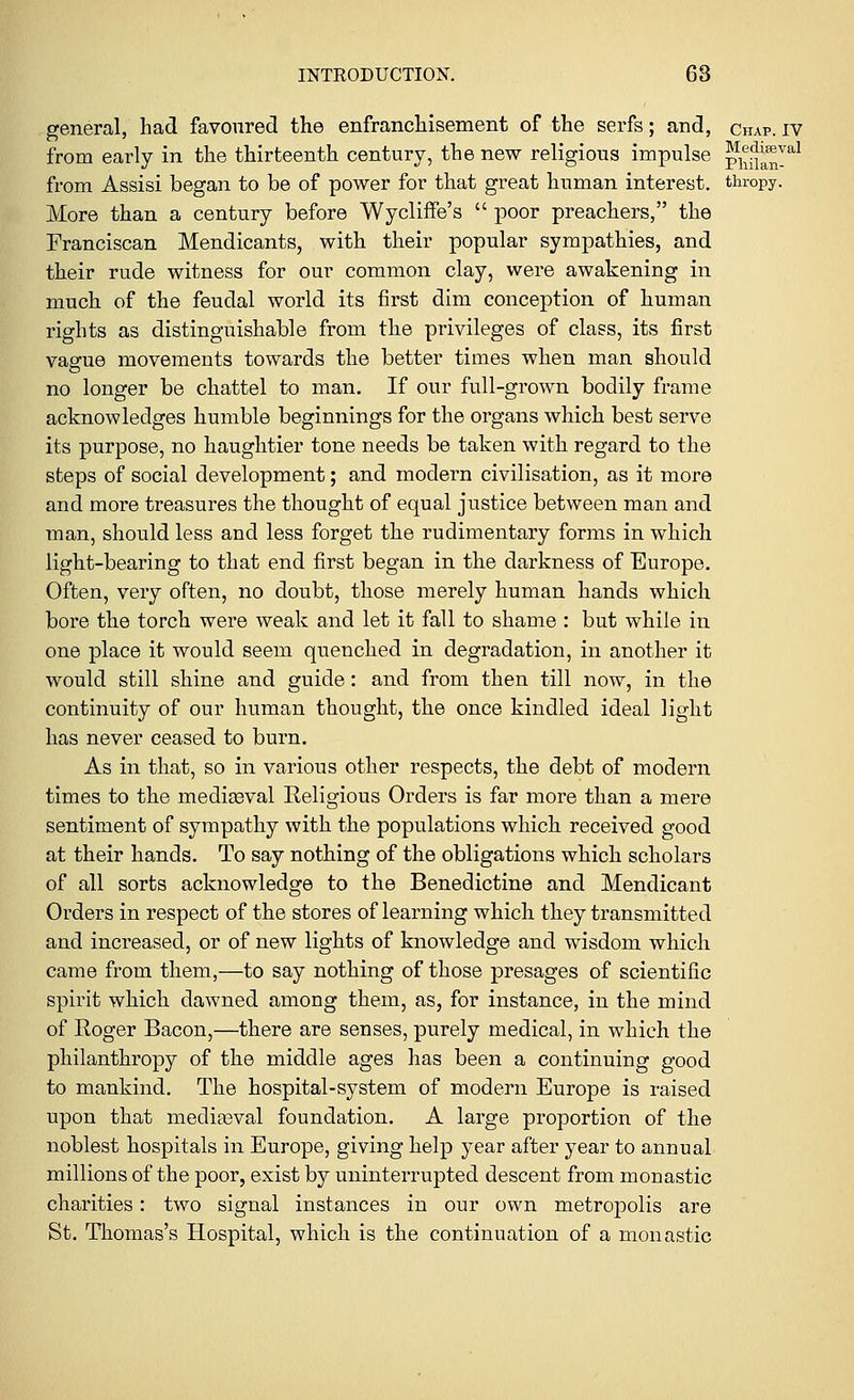 general, had favoured the enfranchisement of the serfs; and, chap, iv from early in the thirteenth century, the new religious impulse p^!^!8,1 from Assisi began to be of power for that great human interest, thropy. More than a century before Wycliffe's  poor preachers, the Franciscan Mendicants, with their popular sympathies, and their rude witness for our common clay, were awakening in much of the feudal world its first dim conception of human rights as distinguishable from the privileges of class, its first vague movements towards the better times when man should no longer be chattel to man. If our full-grown bodily frame acknowledges humble beginnings for the organs which best serve its purpose, no haughtier tone needs be taken with regard to the steps of social development; and modern civilisation, as it more and more treasures the thought of equal justice between man and man, should less and less forget the rudimentary forms in which light-bearing to that end first began in the darkness of Europe. Often, very often, no doubt, those merely human hands which bore the torch were weak and let it fall to shame : but while in one place it would seem quenched in degradation, in another it would still shine and guide: and from then till now, in the continuity of our human thought, the once kindled ideal light has never ceased to burn. As in that, so in various other respects, the debt of modern times to the mediaeval Religious Orders is far more than a mere sentiment of sympathy with the populations which received good at their hands. To say nothing of the obligations which scholars of all sorts acknowledge to the Benedictine and Mendicant Orders in respect of the stores of learning which they transmitted and increased, or of new lights of knowledge and wisdom which came from them,—to say nothing of those presages of scientific spirit which dawned among them, as, for instance, in the mind of Roger Bacon,—there are senses, purely medical, in which the philanthropy of the middle ages has been a continuing good to mankind. The hospital-system of modern Europe is raised upon that mediaeval foundation. A large proportion of the noblest hospitals in Europe, giving help year after year to annual millions of the poor, exist by uninterrupted descent from monastic charities: two signal instances in our own metropolis are St. Thomas's Hospital, which is the continuation of a monastic