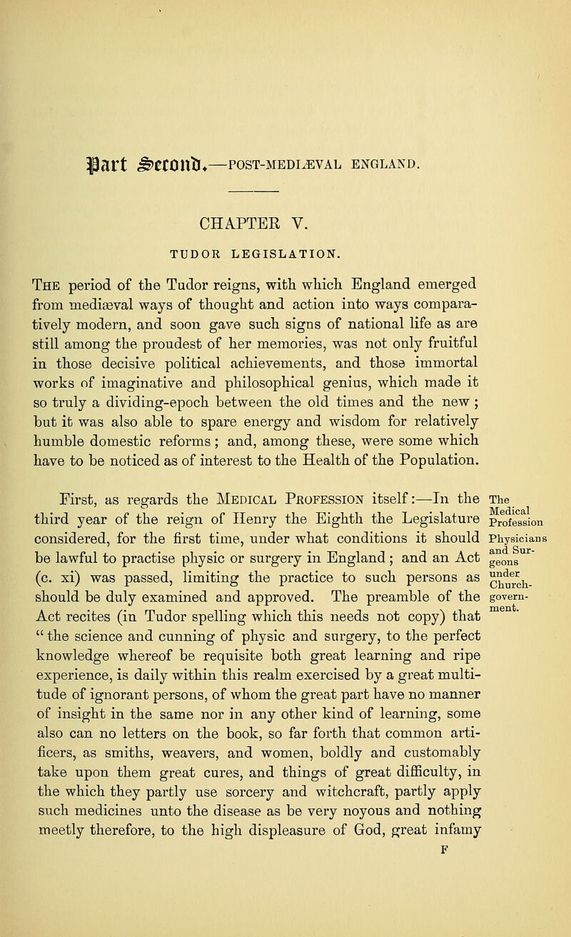 Part JzWUttU—POST-MEDIEVAL ENGLAND. CHAPTER V. TUDOR LEGISLATION. The period of the Tudor reigns, with which England emerged from mediasval ways of thought and action into ways compara- tively modern, and soon gave such signs of national life as are still among the proudest of her memories, was not only fruitful in those decisive political achievements, and those immortal works of imaginative and philosophical genius, which made it so truly a dividing-epoch between the old times and the new ; but it was also able to spare energy and wisdom for relatively humble domestic reforms; and, among these, were some which have to be noticed as of interest to the Health of the Population. First, as regards the Medical Profession itself:—In the The third year of the reign of Henry the Eighth the Legislature profeSsion considered, for the first time, under what conditions it should Physicians be lawful to practise physic or surgery in England; and an Act geons (c. xi) was passed, limiting the practice to such persons as c^urch- should be duly examined and approved. The preamble of the govem- Act recites (in Tudor spelling which this needs not copy) that  the science and cunning of physic and surgery, to the perfect knowledge whereof be requisite both great learning and ripe experience, is daily within this realm exercised by a great multi- tude of ignorant persons, of whom the great part have no manner of insight in the same nor in any other kind of learning, some also can no letters on the book, so far forth that common arti- ficers, as smiths, weavers, and women, boldly and customably take upon them great cures, and things of great difficulty, in the which they partly use sorcery and witchcraft, partly apply such medicines unto the disease as be very noyous and nothing meetly therefore, to the high displeasure of God, great infamy F