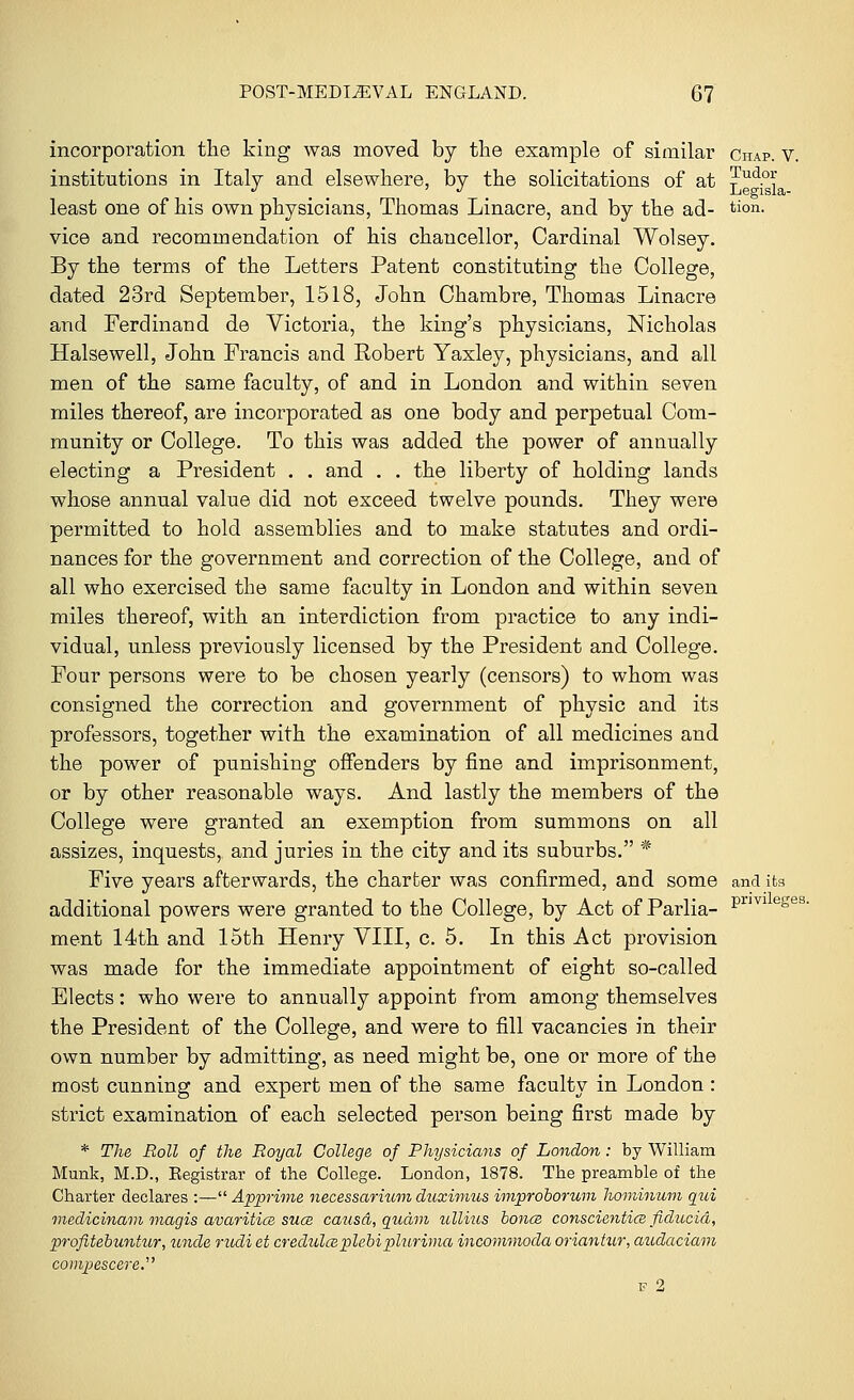 incorporation the king was moved by the example of similar Chap. v. institutions in Italy and elsewhere, by the solicitations of at jPud.°* least one of his own physicians, Thomas Linacre, and by the ad- tion. vice and recommendation of his chancellor, Cardinal Wolsey. By the terms of the Letters Patent constituting the College, dated 23rd September, 1518, John Chambre, Thomas Linacre and Ferdinand de Victoria, the king's physicians, Nicholas Halsewell, John Francis and Robert Yaxley, physicians, and all men of the same faculty, of and in London and within seven miles thereof, are incorporated as one body and perpetual Com- munity or College. To this was added the power of annually electing a President . . and . . the liberty of holding lands whose annual value did not exceed twelve pounds. They were permitted to hold assemblies and to make statutes and ordi- nances for the government and correction of the College, and of all who exercised the same faculty in London and within seven miles thereof, with an interdiction from practice to any indi- vidual, unless previously licensed by the President and College. Four persons were to be chosen yearly (censors) to whom was consigned the correction and government of physic and its professors, together with the examination of all medicines and the power of punishing offenders by fine and imprisonment, or by other reasonable ways. And lastly the members of the College were granted an exemption from summons on all assizes, inquests, and juries in the city and its suburbs. * Five years afterwards, the charter was confirmed, and some and its additional powers were granted to the College, by Act of Parlia- Prmeses- ment 14th and 15th Henry VIII, c. 5. In this Act provision was made for the immediate appointment of eight so-called Elects: who were to annually appoint from among themselves the President of the College, and were to fill vacancies in their own number by admitting, as need might be, one or more of the most cunning and expert men of the same faculty in London : strict examination of each selected person being first made by * The Roll of the Royal College of Physicians of London : by William Munk, M.D., Eegistrar of the College. London, 1878. The preamble of the Charter declares :— Apprime necessarium duximus improborum hominum qui medicinam magis avaritice suce causa, quam ullius bonce conscientice fiducid, profitebuntur, unde rudi et credulceplebiplurima incommoda oriantur, audaciam compescere
