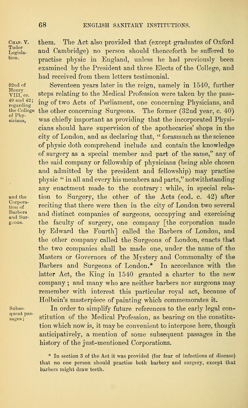 Chap. V. Tudor Legisla- tion. 82nd of Henry VIII, cc. 40 and 42; regarding the College of Phy- and the Corpora- tion of Barbers and Sur- geons. Subse- quent pas- sages : them. The Act also provided that (except graduates of Oxford and Cambridge) no person should thenceforth be suffered to practise physic in England, unless he had previously been examined by the President and three Elects of the College, and had received from them letters testimonial. Seventeen years later in the reign, namely in 1540, further steps relating to the Medical Profession were taken by the pass- ing of two Acts of Parliament, one concerning Physicians, and the other concerning Surgeons. The former (32nd year, c. 40) was chiefly important as providing that the incorporated Physi- cians should have supervision of the apothecaries' shops in the city of London, and as declaring that,  forasmuch as the science of physic doth comprehend include and contain the knowledge of surgery as a special member and part of the same, any of the said company or fellowship of physicians (being able chosen and admitted by the president and fellowship) may practise physic  in all and every his members and parts, notwithstanding any enactment made to the contrary: while, in special rela- tion to Surgery, the other of the Acts (eod. c. 42) after reciting that there were then in the city of London two several and distinct companies of surgeons, occupying and exercising the faculty of surgery, one company [the corporation made by Edward the Fourth] called the Barbers of London, and the other company called the Surgeons of London, enacts that the two companies shall be made one, under the name of the Masters or Governors of the Mystery and Commonalty of the Barbers and Surgeons of London.* In accordance with the latter Act, the King in 1540 granted a charter to the new company ; and many who are neither barbers nor surgeons may remember with interest this particular royal act, because of Holbein's masterpiece of painting which commemorates it. In order to simplify future references to the early legal con- stitution of the Medical Profession, as bearing on the constitu- tion which now is, it may be convenient to interpose here, though anticipatively, a mention of some subsequent passages in the history of the just-mentioned Corporations. * In section 3 of the Act it was provided (for fear of infections of disease) that no one person should practise both barbery and surgery, except that barbers might draw teeth.
