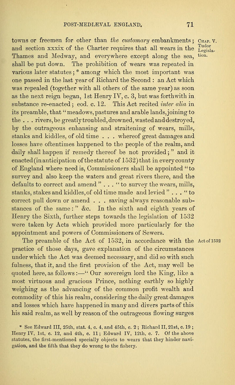 towns or freemen for other than the customary embankments; Chap. v. and section xxxix of the Charter requires that all wears in the LegisL- Thames and Medway, and everywhere except along the sea, tion- shall be put down. The prohibition of wears was repeated in various later statutes; * among which the most important was one passed in the last year of Richard the Second : an Act which was repealed (together with all others of the same year) as soon as the next reign began, 1st Henry IV, c. 3, but was forthwith in substance re-enacted; eod. c. 12. This Act recited inter alia in its preamble, that meadows,pastures and arable lands,joining to the . . . rivers, be greatly troubled, drowned, wasted and destroyed, by the outrageous enhansing and straitening of wears, mills, stanks and kiddles, of old time . . . whereof great damages and losses have oftentimes happened to the people of the realm, and daily shall happen if remedy thereof be not provided;  and it enacted (in anticipation of the statute of 1532) that in every county of England where need is, Commissioners shall be appointed to survey and also keep the waters and great rivers there, and the defaults to correct and amend  ... to survey the wears, mills, stanks, stakes and kiddles, of old time made and levied  ... to correct pull down or amend . . . saving always reasonable sub- stances of the same:  &c. In the sixth and eighth years of Henry the Sixth, further steps towards the legislation of 1532 were taken by Acts which provided more particularly for the appointment and powers of Commissioners of Sewers. The preamble of the Act of 1532, in accordance with the Act of 1532 practice of those days, gave explanation of the circumstances under which the Act was deemed necessary, and did so with such fulness, that it, and the first provision of the Act, may well be quoted here, as follows :— Our sovereign lord the King, like a most virtuous and gracious Prince, nothing earthly so highly weighing as the advancing of the common profit wealth and commodity of this his realm, considering the daily great damages and losses which have happened in many and divers parts of this his said realm, as well by reason of the outrageous flowing surges * See Edward III, 25th, stat. 4, c. 4, and 45th, c. 2 ; Richard II, 21st, c. 19 ; Henry IV, 1st, c. 12, and 4th, c. 11; Edward IV, 12th, c. 7. Of the above statutes, the first-mentioned specially objects to wears that they hinder navi- gation, and the fifth that they do wrong to the fishery.