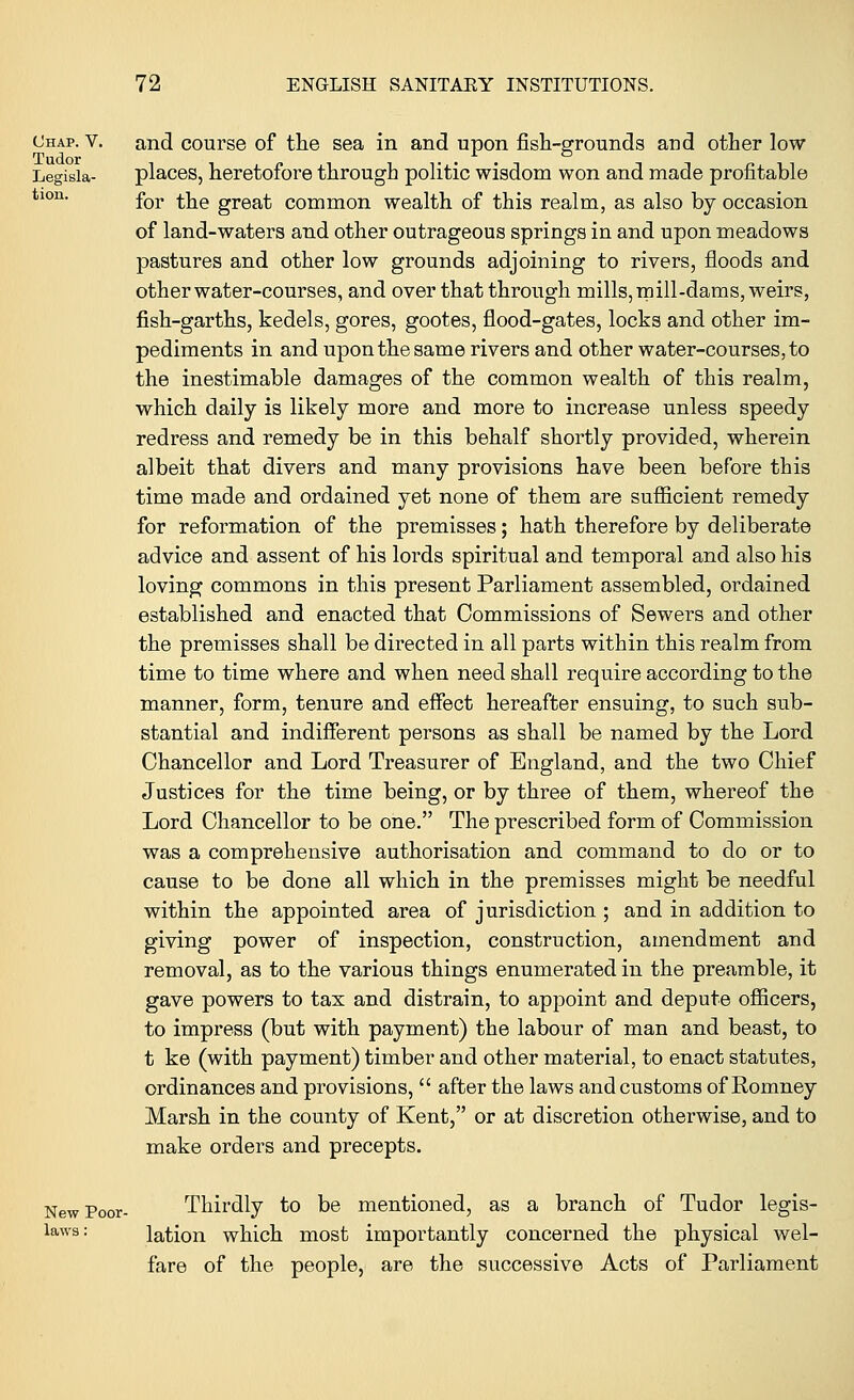 Chap. v. and course of the sea in and upon fish-grounds and other low Tudor ... Legisia- places, heretofore through politic wisdom won and made profitable tlor1, for the great common wealth of this realm, as also by occasion of land-waters and other outrageous springs in and upon meadows pastures and other low grounds adjoining to rivers, floods and other water-courses, and over that through mills, mill-dams, weirs, fish-garths, kedels, gores, gootes, flood-gates, locks and other im- pediments in and upon the same rivers and other water-courses, to the inestimable damages of the common wealth of this realm, which daily is likely more and more to increase unless speedy redress and remedy be in this behalf shortly provided, wherein albeit that divers and many provisions have been before this time made and ordained yet none of them are sufficient remedy for reformation of the premisses; hath therefore by deliberate advice and assent of his lords spiritual and temporal and also his loving commons in this present Parliament assembled, ordained established and enacted that Commissions of Sewers and other the premisses shall be directed in all parts within this realm from time to time where and when need shall require according to the manner, form, tenure and effect hereafter ensuing, to such sub- stantial and indifferent persons as shall be named by the Lord Chancellor and Lord Treasurer of England, and the two Chief Justices for the time being, or by three of them, whereof the Lord Chancellor to be one. The prescribed form of Commission was a comprehensive authorisation and command to do or to cause to be done all which in the premisses might be needful within the appointed area of jurisdiction ; and in addition to giving power of inspection, construction, amendment and removal, as to the various things enumerated in the preamble, it gave powers to tax and distrain, to appoint and depute officers, to impress (but with payment) the labour of man and beast, to t ke (with payment) timber and other material, to enact statutes, ordinances and provisions,  after the laws and customs of Romney Marsh in the county of Kent, or at discretion otherwise, and to make orders and precepts. New Poor- Thirdly to be mentioned, as a branch of Tudor legis- laws: lation which most importantly concerned the physical wel- fare of the people, are the successive Acts of Parliament