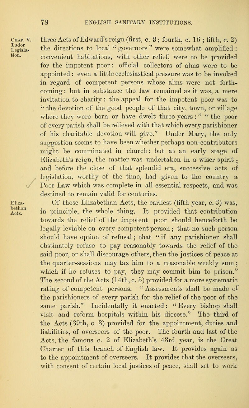 Chap. V. Tudor Legisla- tion. / Eliza- bethan Acts. three Acts of Ed ward's reign (first, c. 3; fourth, c. 16 ; fifth, c. 2) the directions to local  governors  were somewhat amplified : convenient habitations, with other relief, were to be provided for the impotent poor: official collectors of alms were to be appointed: even a little ecclesiastical pressure was to be invoked in regard of competent persons whose alms were not forth- coming : but in substance the law remained as it was, a mere invitation to charity : the appeal for the impotent poor was to  the devotion of the good people of that city, town, or village where they were born or have dwelt three years :  the poor of every parish shall be relieved with that which every parishioner of his charitable devotion will give. Under Mary, the only suggestion seems to have been whether perhaps non-contributors might be comminated in church: but at an early stage of Elizabeth's reign, the matter was undertaken in a wiser spirit • and before the close of that splendid era, successive acts of legislation, worthy of the time, had given to the country a Poor Law which was complete in all essential respects, and was destined to remain valid for centuries. Of those Elizabethan Acts, the earliest (fifth year, c. 3) was, in principle, the whole thing. It provided that contribution towards the relief of the impotent poor should henceforth be legally leviable on every competent person ; that no such person should have option of refusal; that  if any parishioner shall obstinately refuse to pay reasonably towards the relief of the said poor, or shall discourage others, then the j astices of peace at the quarter-sessions may tax him to a reasonable weekly sum; which if he refuses to pay, they may commit him to prison. The second of the Acts (14th, c. 5) provided for a more systematic rating of competent persons. Assessments shall be made of the parishioners of every parish for the relief of the poor of the same parish. Incidentally it enacted:  Every bishop shall visit and reform hospitals within his diocese. The third of the Acts (39th, c. 3) provided for the appointment, duties and liabilities, of overseers of the poor. The fourth and last of the Acts, the famous c. 2 of Elizabeth's 43rd year, is the Great Charter of this branch of English law. It provides again as to the appointment of overseers. It provides that the overseers, with consent of certain local justices of peace, shall set to work