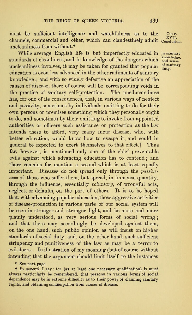 must be sufficient intelligence and watchfulness as to the Chap. . . XVII channels, commercial and other, which can clandestinely admit Conclusion. uncleanliness from without.* While average English life is but imperfectly educated in in sanitary standards of cleanliness, and in knowledge of the dangers which ana sens?' uncleanliness involves, it may be taken for granted that popular ^sanitary education is even less advanced in the other rudiments of sanitary knowledge; and with so widely defective an appreciation of the causes of disease, there of course will be corresponding voids in the practice of sanitary self-protection. The uneducatedness has, for one of its consequences, that, in various ways of neglect and passivity, sometimes by individuals omitting to do for their own persons or premises something which they personally ought to do, and sometimes by their omitting to invoke from appointed authorities or officers such assistance or protection as the law intends these to afford, very many incur disease, who, with better education, would know how to escape it, and could in general be expected to exert themselves to that effect.f Thus far, however, is mentioned only one of the chief preventable evils against which advancing education has to contend; and there remains for mention a second which is at least equally important. Diseases do not spread only through the passive- ness of those who suffer them, but spread, in immense quantity, through the influence, essentially voluntary, of wrongful acts, neglect, or defaults, on the part of others. It is to be hoped that, with advancing popular education, those aggressive activities of disease-production in various parts of our social system will be seen in stronger and stronger light, and be more and more plainly understood, as very serious forms of social wrong; and that there may accordingly be developed against them, on the one hand, such public opinion as will insist on higher standards of social duty, and, on the other hand, such sufficient stringency and punitiveness of the law as may be a terror to evil-doers. In illustration of my meaning (but of course without intending that the argument should limit itself to the instances * See next page. f In general, I say: for (as at least one necessary qualification) it must always particularly be remembered, that persons in various forms of social dependence may be in extreme difficulty as to their power of claiming sanitary rights, and obtaining emancipation from causes of disease.