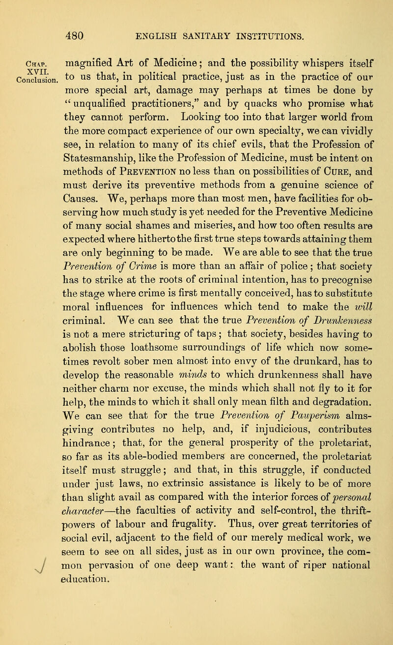 Ch\p. magnified Art of Medicine; and the possibility whispers itself Conclusion. to us that, in political practice, just as in the practice of our more special art, damage may perhaps at times be done by  unqualified practitioners, and by quacks who promise what they cannot perform. Looking too into that larger world from the more compact experience of our own specialty, we can vividly see, in relation to many of its chief evils, that the Profession of Statesmanship, like the Profession of Medicine, must be intent on methods of Prevention no less than on possibilities of Cure, and must derive its preventive methods from a genuine science of Causes. We, perhaps more than most men, have facilities for ob- serving how much study is yet needed for the Preventive Medicine of many social shames and miseries, and how too often results are expected where hitherto the first true steps towards attaining them are only beginning to be made. We are able to see that the true Prevention of Crime is more than an affair of police; that society has to strike at the roots of criminal intention, has to precognise the stage where crime is first mentally conceived, has to substitute moral influences for influences which tend to make the will criminal. We can see that the true Prevention of Drunkenness is not a mere stricturing of taps ; that society, besides having to abolish those loathsome surroundings of life which now some- times revolt sober men almost into envy of the drunkard, has to develop the reasonable minds to which drunkenness shall have neither charm nor excuse, the minds which shall not fly to it for help, the minds to which it shall only mean filth and degradation. We can see that for the true Prevention of Pauperism alms- giving contributes no help, and, if injudicious, contributes hindrance; that, for the general prosperity of the proletariat, so far as its able-bodied members are concerned, the proletariat itself must struggle; and that, in this struggle, if conducted under just laws, no extrinsic assistance is likely to be of more than slight avail as compared with the interior forces of 'personal character—the faculties of activity and self-control, the thrift- powers of labour and frugality. Thus, over great territories of social evil, adjacent to the field of our merely medical work, we seem to see on all sides, just as in our own province, the com- / mon pervasion of one deep want: the want of riper national education.