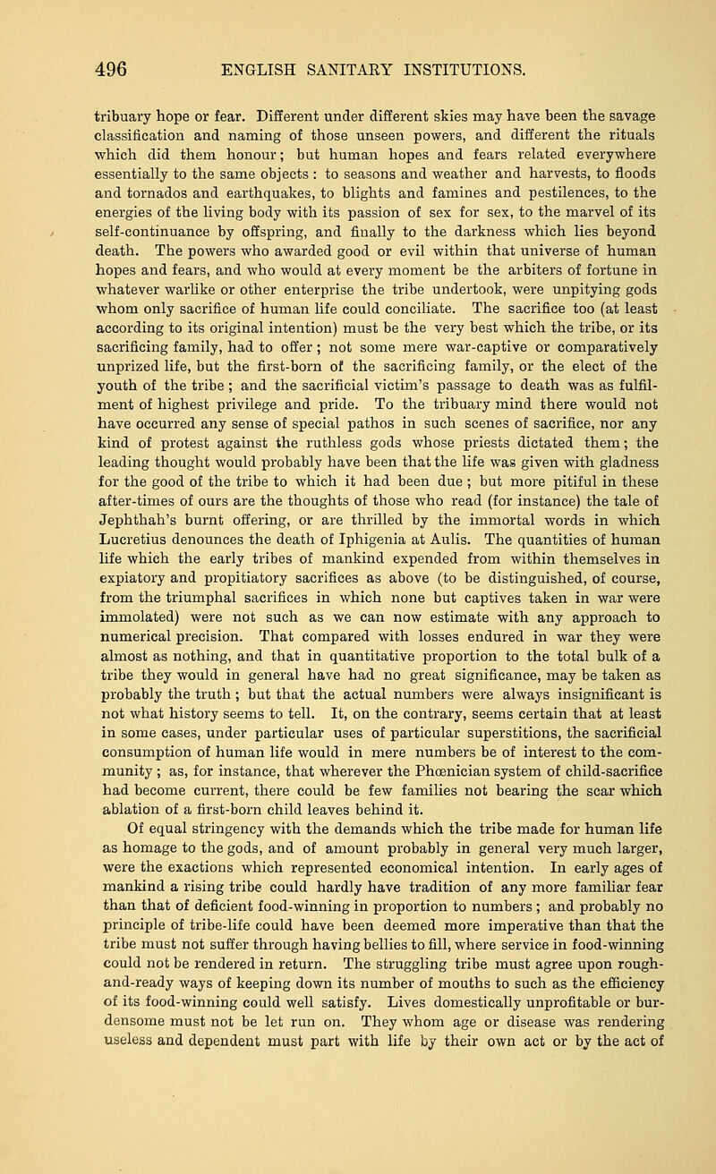 tribuary hope or fear. Different under different skies may have been the savage classification and naming of those unseen powers, and different the rituals which did them honour; but human hopes and fears related everywhere essentially to the same objects : to seasons and weather and harvests, to floods and tornados and earthquakes, to blights and famines and pestilences, to the energies of the living body with its passion of sex for sex, to the marvel of its self-continuance by offspring, and finally to the darkness which lies beyond death. The powers who awarded good or evil within that universe of human hopes and fears, and who would at every moment be the arbiters of fortune in whatever warlike or other enterprise the tribe undertook, were unpitying gods whom only sacrifice of human life could conciliate. The sacrifice too (at least according to its original intention) must be the very best which the tribe, or its sacrificing family, had to offer; not some mere war-captive or comparatively unprized life, but the first-born of the sacrificing family, or the elect of the youth of the tribe; and the sacrificial victim's passage to death was as fulfil- ment of highest privilege and pride. To the tribuary mind there would not have occurred any sense of special pathos in such scenes of sacrifice, nor any kind of protest against the ruthless gods whose priests dictated them; the leading thought would probably have been that the life was given with gladness for the good of the tribe to which it had been due ; but more pitiful in these after-times of ours are the thoughts of those who read (for instance) the tale of Jephthah's burnt offering, or are thrilled by the immortal words in which Lucretius denounces the death of Iphigenia at Aulis. The quantities of human life which the early tribes of mankind expended from within themselves in expiatory and propitiatory sacrifices as above (to be distinguished, of course, from the triumphal sacrifices in which none but captives taken in war were immolated) were not such as we can now estimate with any approach to numerical precision. That compared with losses endured in war they were almost as nothing, and that in quantitative proportion to the total bulk of a tribe they would in general have had no great significance, may be taken as probably the truth; but that the actual numbers were always insignificant is not what history seems to tell. It, on the contrary, seems certain that at least in some eases, under particular uses of particular superstitions, the sacrificial consumption of human life would in mere numbers be of interest to the com- munity ; as, for instance, that wherever the Phoenician system of child-sacrifice had become current, there could be few families not bearing the scar which ablation of a first-born child leaves behind it. Of equal stringency with the demands which the tribe made for human life as homage to the gods, and of amount probably in general very much larger, were the exactions which represented economical intention. In early ages of mankind a rising tribe could hardly have tradition of any more familiar fear than that of deficient food-winning in proportion to numbers ; and probably no principle of tribe-life could have been deemed more imperative than that the tribe must not suffer through having bellies to fill, where service in food-winning could not be rendered in return. The struggling tribe must agree upon rough- and-ready ways of keeping down its number of mouths to such as the efficiency of its food-winning could well satisfy. Lives domestically unprofitable or bur- densome must not be let run on. They whom age or disease was rendering useless and dependent must part with life by their own act or by the act of