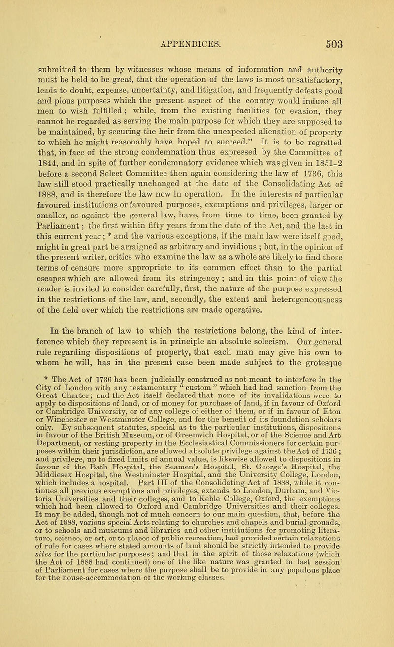 submitted to them by witnesses whose means of information and authority must be held to be great, that the operation of the laws is most unsatisfactory, leads to doubt, expense, uncertainty, and litigation, and frequently defeats good and pious purposes which the present aspect of the country would induce all men to wish fulfilled ; while, from the existing facilities for evasion, they cannot be regarded as serving the main purpose for which they are supposed to be maintained, by securing the heir from the unexpected alienation of property to which he might reasonably have hoped to succeed. It is to be regretted that, in face of the strong condemnation thus expressed by the Committee of 1844, and in spite of further condemnatory evidence which was given in 1851-2 before a second Select Committee then again considering the law of 1736, this law still stood practically unchanged at the date of the Consolidating Act of 1888, and is therefore the law now in operation. In the interests of particular favoured institutions or favoured purposes, exemptions and privileges, larger or smaller, as against the general law, have, from time to time, been granted by Parliament; the first within fifty years from the date of the Act, and the last in this current year; * and the various exceptions, if the main law were itself good, might in great part be arraigned as arbitrary and invidious ; but, in the opinion of the present writer, critics who examine the law as a whole are likely to find those terms of censure more appropriate to its common effect than to the partial escapes which are allowed from its stringency ; and in this point of view the reader is invited to consider carefully, first, the nature of the purpose expressed in the restrictions of the law, and, secondly, the extent and heterogeneousness of the field over which the restrictions are made operative. In the branch of law to which the restrictions belong, the kind of inter- ference which they represent is in principle an absolute solecism. Our general rule regarding dispositions of property, that each man may give his own to whom he will, has in the present case been made subject to the grotesque * The Act of 1736 has been judicially construed as not meant to interfere in the City of London with any testamentary  custom  which had had sanction from the Great Charter; and the Act itself declared that none of its invalidations were to apply to dispositions of land, or of money for purchase of land, if in favour of Oxford or Cambridge University, or of any college of either of them, or if in favour of Eton or Winchester or Westminster College, and for the benefit of its foundation scholars only. By subsequent statutes, special as to the particular institutions, dispositions in favour of the British Museum, or of Greenwich Hospital, or of the Science and Art Department, or vesting property in the Ecclesiastical Commissioners for certain pur- poses within their jurisdiction, are allowed absolute privilege against the Act of 1730 ; and privilege, up to fixed limits of annual value, is likewise allowed to dispositions in favour of the Bath Hospital, the Seamen's Hospital, St. George's Hospital, the Middlesex Hospital, the Westminster Hospital, and the University College, London, which includes a hospital. Part III of the Consolidating Act of 1888, while it con- tinues all previous exemptions and privileges, extends to London, Durham, and Vic- toria Universities, and their colleges, and to Keble College, Oxford, the exemptions which had been allowed to Oxford and Cambridge Universities and their colleges. It may be added, though not of much concern to our main question, that, before the Act of 1888, various special Acts relating to churches and chapels and burial-grounds, or to schools and museums and libraries and other institutions for promoting litera- ture, science, or art, or to places of public recreation, had provided certain relaxations of rule for cases where stated amounts of land should be strictly intended to provide sites for the particular purposes ; and that in the spirit of those relaxations (which the Act of 1888 had continued) one of the like nature was granted in last session of Parliament for cases where the purpose shall be to provide in any populous place for the house-accommodation of the working classes.