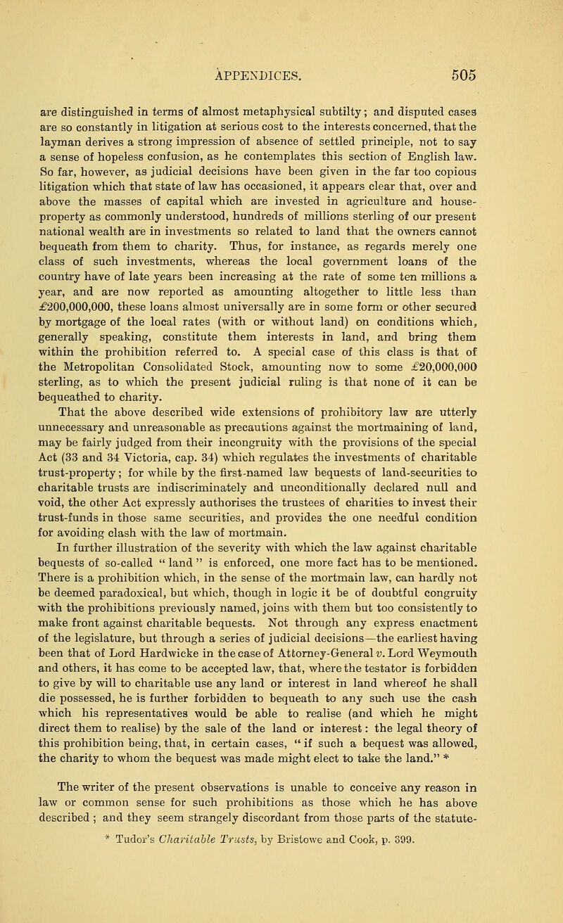 are distinguished in terms of almost metaphysical subtilty; and disputed cases are so constantly in litigation at serious cost to the interests concerned, that the layman derives a strong impression of absence of settled principle, not to say a sense of hopeless confusion, as he contemplates this section of English law. So far, however, as judicial decisions have been given in the far too copious litigation which that state of law has occasioned, it appears clear that, over and above the masses of capital which are invested in agriculture and house- property as commonly understood, hundreds of millions sterling of our present national wealth are in investments so related to land that the owners cannot bequeath from them to charity. Thus, for instance, as regards merely one class of such investments, whereas the local government loans of the country have of late years been increasing at the rate of some ten millions a year, and are now reported as amounting altogether to little less than £200,000,000, these loans almost universally are in some form or other secured by mortgage of the local rates (with or without land) on conditions which, generally speaking, constitute them interests in land, and bring them within the prohibition referred to. A special case of this class is that of the Metropolitan Consolidated Stock, amounting now to some £20,000,000 sterling, as to which the present judicial ruling is that none of it can be bequeathed to charity. That the above described wide extensions of prohibitory law are utterly unnecessary and unreasonable as precautions against the mortmaining of land, may be fairly judged from their incongruity with the provisions of the special Act (33 and 34 Victoria, cap. 34) which regulates the investments of charitable trust-property; for while by the first-named law bequests of land-securities to charitable trusts are indiscriminately and unconditionally declared null and void, the other Act expressly authorises the trustees of charities to invest their trust-funds in those same securities, and provides the one needful condition for avoiding clash with the law of mortmain. In further illustration of the severity with which the law against charitable bequests of so-called  land  is enforced, one more fact has to be mentioned. There is a prohibition which, in the sense of the mortmain law, can hardly not be deemed paradoxical, but which, though in logic it be of doubtful congruity with the prohibitions previously named, joins with them but too consistently to make front against charitable bequests. Not through any express enactment of the legislature, but through a series of judicial decisions—the earliest having been that of Lord Hardwicke in the case of Attorney-Generals. Lord Weymouth and others, it has come to be accepted law, that, where the testator is forbidden to give by will to charitable use any land or interest in land whereof he shall die possessed, he is further forbidden to bequeath to any such use the cash which his representatives would be able to realise (and which he might direct them to realise) by the sale of the land or interest: the legal theory of this prohibition being, that, in certain cases,  if such a bequest was allowed, the charity to whom the bequest was made might elect to take the land. * The writer of the present observations is unable to conceive any reason in law or common sense for such prohibitions as those which he has above described ; and they seem strangely discordant from those parts of the statute-