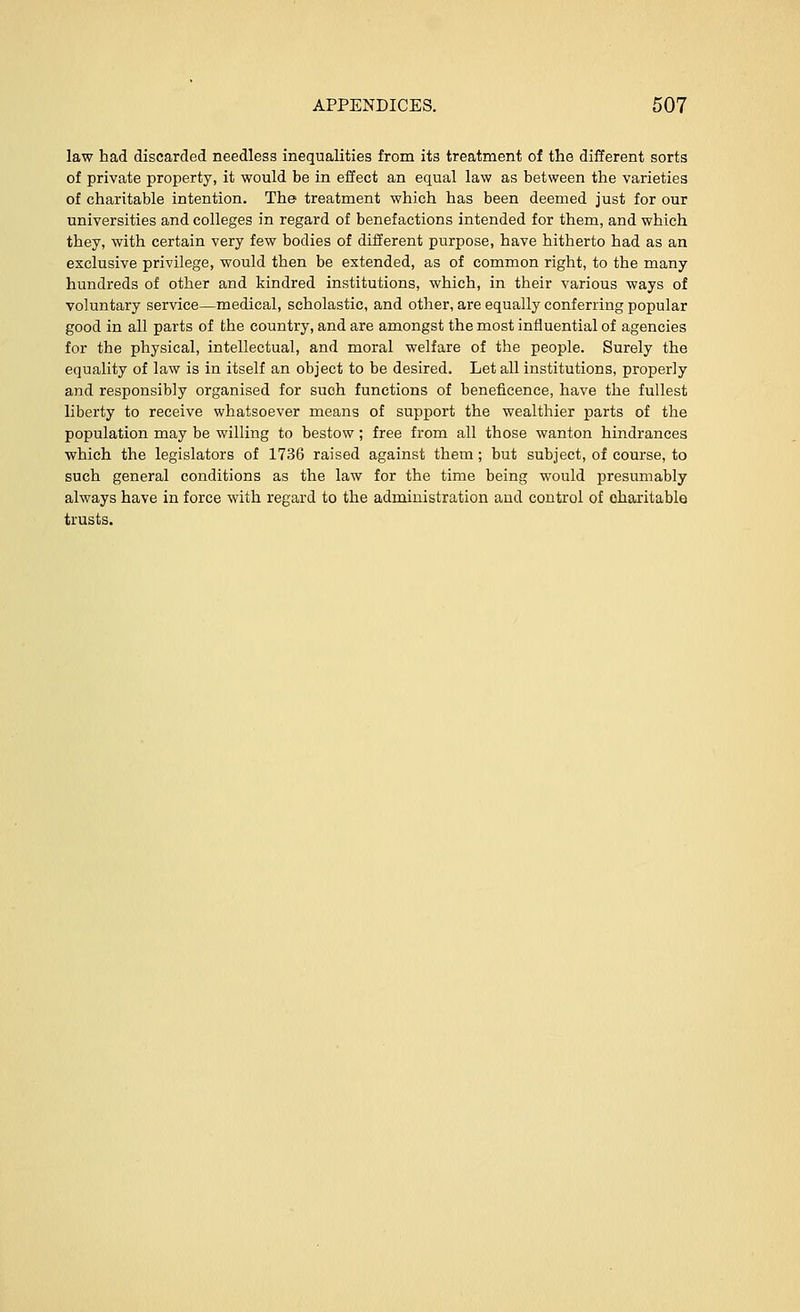 law had discarded needless inequalities from its treatment of the different sorts of private property, it would be in effect an equal law as between the varieties of charitable intention. The treatment which has been deemed just for our universities and colleges in regard of benefactions intended for them, and which they, with certain very few bodies of different purpose, have hitherto had as an exclusive privilege, would then be extended, as of common right, to the many hundreds of other and kindred institutions, which, in their various ways of voluntary service—medical, scholastic, and other, are equally conferring popular good in all parts of the country, and are amongst the most influential of agencies for the physical, intellectual, and moral welfare of the people. Surely the equality of law is in itself an object to be desired. Let all institutions, properly and responsibly organised for such functions of beneficence, have the fullest liberty to receive whatsoever means of support the wealthier parts of the population may be willing to bestow; free from all those wanton hindrances which the legislators of 1736 raised against them; but subject, of course, to such general conditions as the law for the time being would presumably always have in force with regard to the administration aud control of charitable trusts.