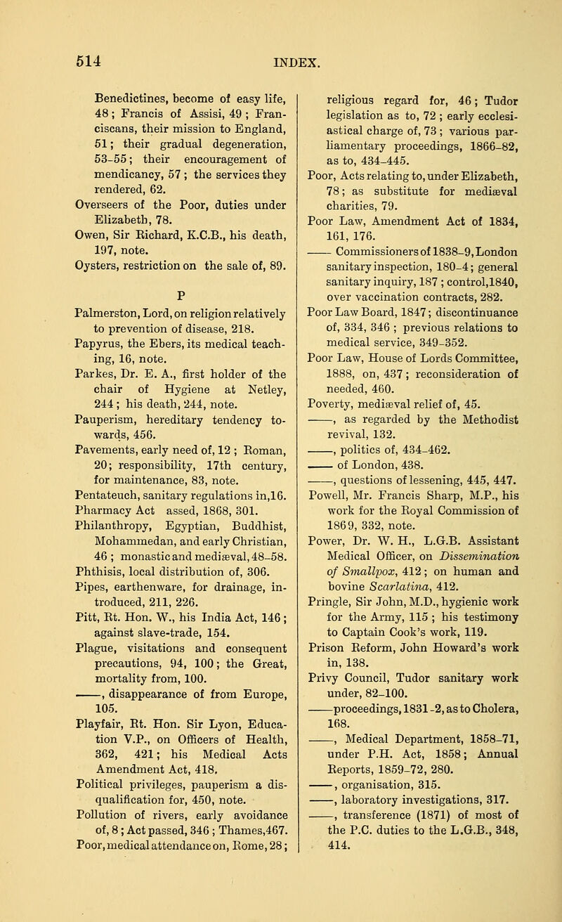 Benedictines, become of easy life, 48; Francis of Assisi, 49 ; Fran- ciscans, their mission to England, 51; their gradual degeneration, 53-55; their encouragement of mendicancy, 57 ; the services they rendered, 62. Overseers of the Poor, duties under Elizabeth, 78. Owen, Sir Eichard, K.C.B., his death, 197, note. Oysters, restriction on the sale of, 89. Palmerston, Lord, on religion relatively to prevention of disease, 218. Papyrus, the Ebers, its medical teach- ing, 16, note. Parkes, Dr. E. A., first holder of the chair of Hygiene at Netley, 244 ; his death, 244, note. Pauperism, hereditary tendency to- wards, 456. Pavements, early need of, 12 ; Boman, 20; responsibility, 17th century, for maintenance, 83, note. Pentateuch, sanitary regulations in,16. Pharmacy Act assed, 1868, 301. Philanthropy, Egyptian, Buddhist, Mohammedan, and early Christian, 46 ; monastic and mediaeval, 48-58. Phthisis, local distribution of, 306. Pipes, earthenware, for drainage, in- troduced, 211, 226. Pitt, Bt. Hon. W., his India Act, 146 ; against slave-trade, 154. Plague, visitations and consequent precautions, 94, 100; the Great, mortality from, 100. , disappearance of from Europe, 105. Playfair, Bt. Hon. Sir Lyon, Educa- tion V.P., on Officers of Health, 362, 421; his Medical Acts Amendment Act, 418, Political privileges, pauperism a dis- qualification for, 450, note. Pollution of rivers, early avoidance of, 8; Act passed, 346 ; Thames,467. Poor, medical attendance on, Borne, 28; religious regard for, 46; Tudor legislation as to, 72 ; early ecclesi- astical charge of, 73 ; various par- liamentary proceedings, 1866-82, as to, 434-445. Poor, Acts relating to, under Elizabeth, 78; as substitute for mediaeval charities, 79. Poor Law, Amendment Act of 1834, 161, 176. Commissioners of 1838-9, London sanitary inspection, 180-4; general sanitary inquiry, 187 ; control,1840, over vaccination contracts, 282. Poor Law Board, 1847; discontinuance of, 334, 346 ; previous relations to medical service, 349-352. Poor Law, House of Lords Committee, 1888, on, 437; reconsideration of needed, 460. Poverty, mediaeval relief of, 45. , as regarded by the Methodist revival, 132. , politics of, 434-462. of London, 438. , questions of lessening, 445, 447. Powell, Mr. Francis Sharp, M.P., his work for the Boyal Commission of 1869, 332, note. Power, Dr. W. H., L.G.B. Assistant Medical Officer, on Dissemination of Smallpox, 412 ; on human and bovine Scarlatina, 412. Pringle, Sir John, M.D., hygienic work for the Army, 115 ; his testimony to Captain Cook's work, 119. Prison Beform, John Howard's work in, 138. Privy Council, Tudor sanitary work under, 82-100. proceedings, 1831 -2, as to Cholera, 168. , Medical Department, 1858-71, under P.H. Act, 1858; Annual Eeports, 1859-72, 280. , organisation, 315. , laboratory investigations, 317. , transference (1871) of most of the P.C. duties to the L.G.B., 348, 414.