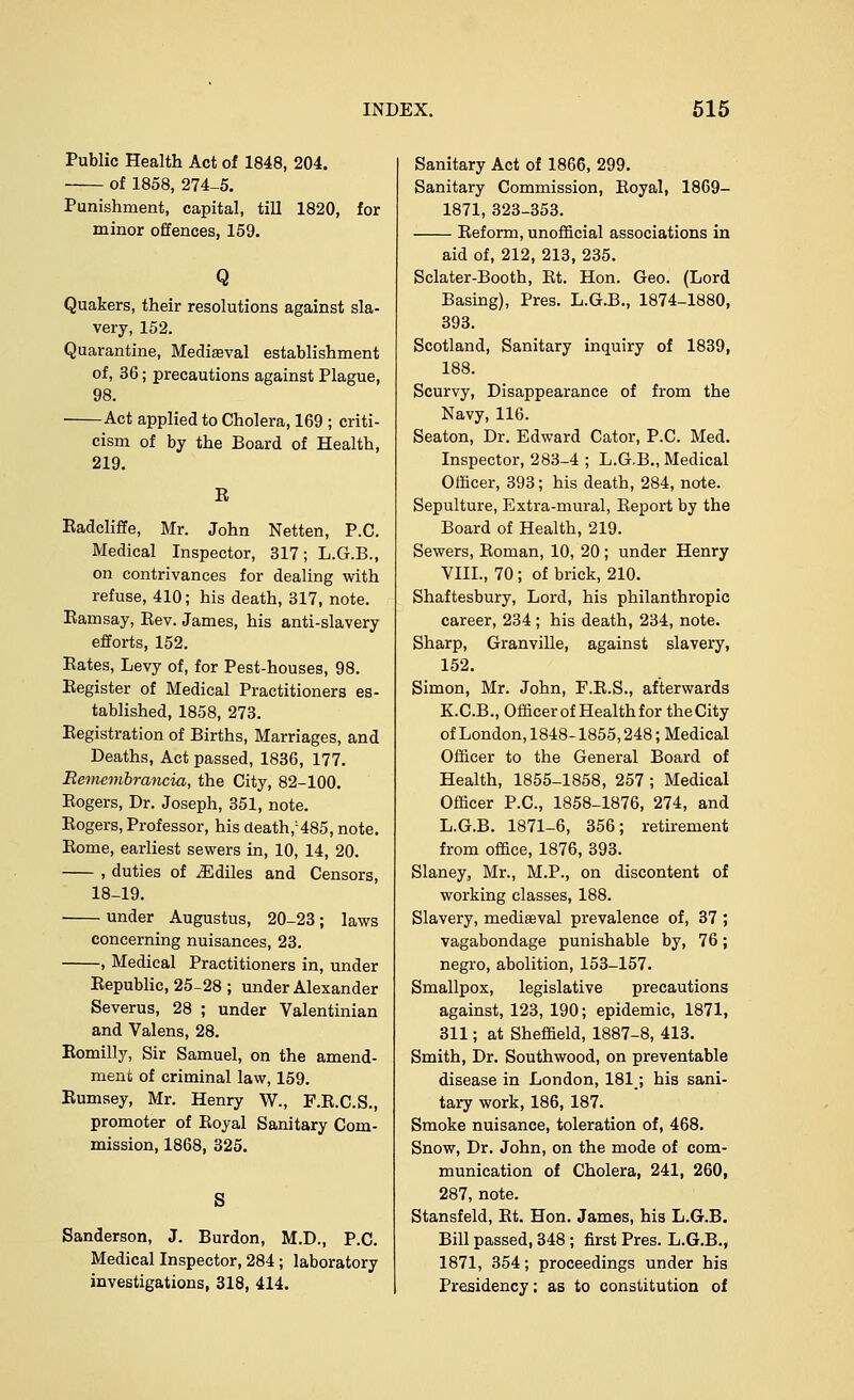 Public Health Act of 1848, 204. of 1858, 274-5. Punishment, capital, till 1820, for minor offences, 159. Q Quakers, their resolutions against sla- very, 152. Quarantine, Mediaeval establishment of, 36; precautions against Plague, 98. Act applied to Cholera, 169 ; criti- cism of by the Board of Health, 219. E Kadcliffe, Mr. John Netten, P.C. Medical Inspector, 317; L.G.B., on contrivances for dealing with refuse, 410; his death, 317, note. Eamsay, Eev. James, his anti-slavery efforts, 152. Eates, Levy of, for Pest-houses, 98. Eegister of Medical Practitioners es- tablished, 1858, 273. Eegistration of Births, Marriages, and Deaths, Act passed, 1836, 177. Remembrancia, the City, 82-100. Eogers, Dr. Joseph, 351, note. Eogers, Professor, his death,:485, note. Eome, earliest sewers in, 10, 14, 20. , duties of iEdiles and Censors, 18-19. under Augustus, 20-23; laws concerning nuisances, 23. , Medical Practitioners in, under Eepublic, 25-28 ; under Alexander Severus, 28 ; under Valentinian and Valens, 28. Eomilly, Sir Samuel, on the amend- ment of criminal law, 159. Eumsey, Mr. Henry W., F.E.C.S., promoter of Eoyal Sanitary Com- mission, 1868, 325. Sanderson, J. Burdon, M.D., P.C. Medical Inspector, 284; laboratory investigations, 318, 414. Sanitary Act of 1866, 299. Sanitary Commission, Eoyal, 1869- 1871, 323-353. Eeform, unofficial associations in aid of, 212, 213, 235. Sclater-Booth, Et. Hon. Geo. (Lord Basing), Pres. L.G.B., 1874-1880, 393. Scotland, Sanitary inquiry of 1839, 188. Scurvy, Disappearance of from the Navy, 116. Seaton, Dr. Edward Cator, P.C. Med. Inspector, 283-4 ; L.G.B., Medical Officer, 393; his death, 284, note. Sepulture, Extra-mural, Eeport by the Board of Health, 219. Sewers, Eoman, 10, 20 ; under Henry VIII., 70 ; of brick, 210. Shaftesbury, Lord, his philanthropic career, 234; his death, 234, note. Sharp, Granville, against slavery, 152. Simon, Mr. John, F.E.S., afterwards K.C.B., Officer of Health for theCity of London, 1848-1855,248; Medical Officer to the General Board of Health, 1855-1858, 257 ; Medical Officer P.C, 1858-1876, 274, and L.G.B. 1871-6, 356; retirement from office, 1876, 393. Slaney, Mr., M.P., on discontent of working classes, 188. Slavery, mediaeval prevalence of, 37 ; vagabondage punishable by, 76; negro, abolition, 153-157. Smallpox, legislative precautions against, 123, 190; epidemic, 1871, 311; at Sheffield, 1887-8, 413. Smith, Dr. South wood, on preventable disease in London, 181; his sani- tary work, 186, 187. Smoke nuisance, toleration of, 468. Snow, Dr. John, on the mode of com- munication of Cholera, 241, 260, 287, note. Stansfeld, Et. Hon. James, his L.G.B. Bill passed, 348; first Pres. L.G.B., 1871, 354; proceedings under his Presidency; as to constitution of