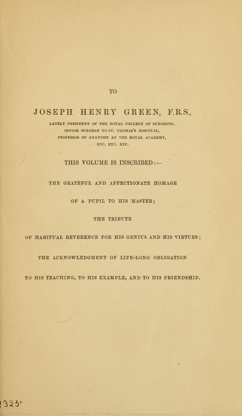 TO JOSEPH HENRY GREEN, F.R.S., LATELY PRESIDENT OF THE ROYAL COLLEGE OF SURGEONS, SENIOR SURGEON TO ST. THOMAS'S HOSPITAL, PROFESSOR OF ANATOMY AT THE ROYAL ACADEMY, ETC. ETC. ETC. THIS VOLUME IS INSCRIBED :- THE GEATEFUL AND AFFECTIONATE HOMAGE OF A PUPIL TO HIS MASTEE THE TEIBUTE OF HABITUAL EEVEEENCE FOE HIS GENIUS AND HIS VIETUES ; THE ACKNOWLEDGMENT OF LIFE-LONG OBLIGATION TO HIS TEACHING, TO HIS EXAMPLE, AND TO HIS FEIENDSHIP. ^^6^