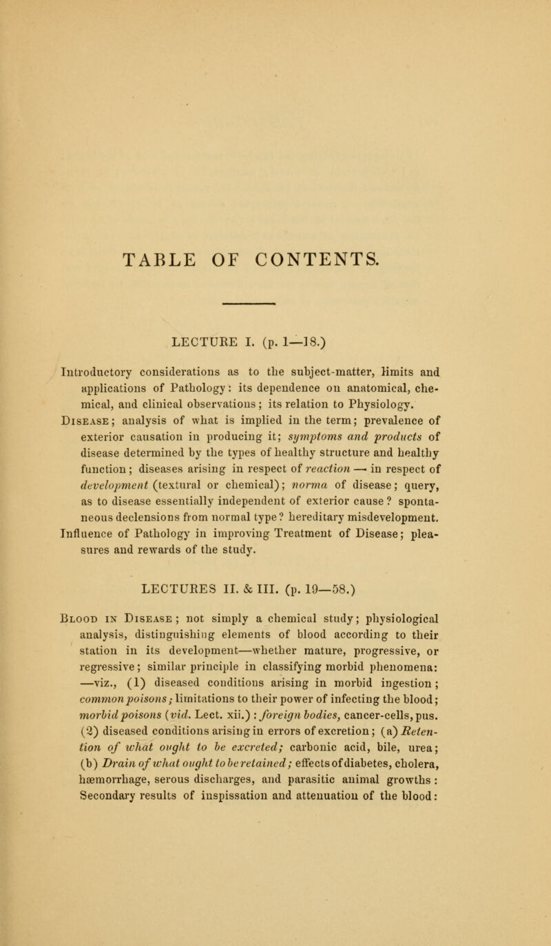 TABLE OF CONTENTS. LECTURE I. (p. 1—]8.) Introductory considerations as to the subject-matter, limits and Hi)plications of Pathology: its dependence on anatomical, che- mical, and clinical observations; its relation to Physiology. Disease; analysis of what is implied in the term; prevalence of exterior causation in producing it; symptoms and 'products of disease determined by the types of healthy structure and healthy function; diseases arising in respect of reaction —• in respect of development {texiwvdl or chemical); norma of disease; query, as to disease essentially independent of exterior cause ? sponta- neous declensions from normal type ? hereditary misdevelopment. Influence of Pathology in improving Treatment of Disease; plea- sures and rewards of the study. LECTURES 11. & III. (p. 19—58.) Blood in Disease; not simply a chemical study; physiological analysis, distinguishing elements of blood according to their station in its development—whether mature, progressive, or regressive; similar principle in classifying morbid phenomena: —viz., (1) diseased conditions arising in morbid ingestion; common poisons; limitations to their power of infecting the blood; morhid poisons {vid. Lect. xii.) '.foreign bodies, cancer-cells, pus. (2) diseased conditions arising in errors of excretion; {^^ Reten- tion of what ought to he excreted; carbonic acid, bile, urea; (b) Drain of what ought to be retained; effects of diabetes, cholera, haemorrhage, serous discharges, and parasitic animal growths : Secondary results of inspissation and attenuation of the blood: