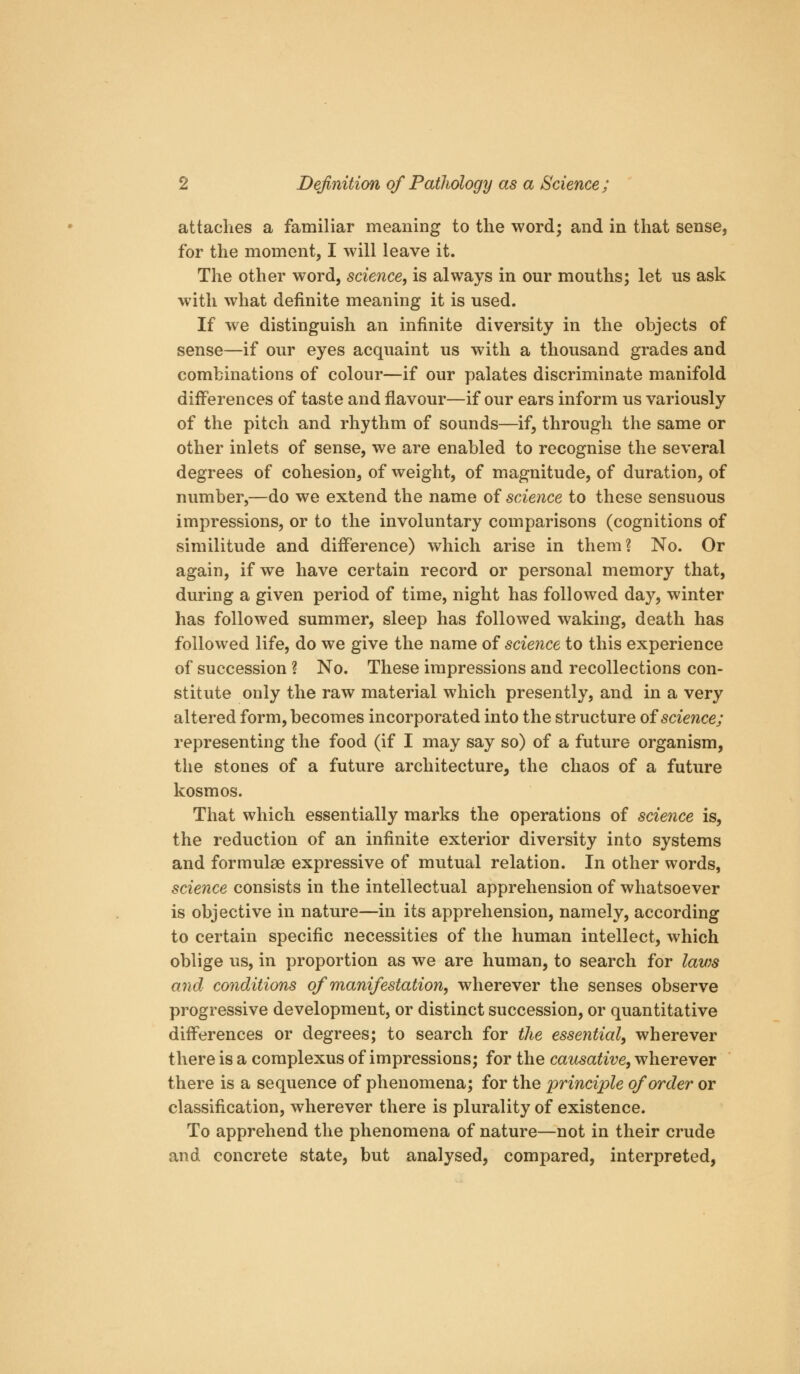 attaclies a familiar meaning to the word; and in that sense, for the moment, I will leave it. The other word, science, is always in our mouths; let us ask with what definite meaning it is used. If we distinguish an infinite diversity in the objects of sense—if our eyes acquaint us with a thousand grades and combinations of colour—if our palates discriminate manifold diiferences of taste and flavour—if our ears inform us variously of the pitch and rhythm of sounds—if, through the same or other inlets of sense, we are enabled to recognise the several degrees of cohesion, of weight, of magnitude, of duration, of number,—do we extend the name of science to these sensuous impressions, or to the involuntary comparisons (cognitions of similitude and difference) which arise in them? No. Or again, if we have certain record or personal memory that, during a given period of time, night has followed day, winter has followed summer, sleep has followed waking, death has followed life, do we give the name of science to this experience of succession ? No. These impressions and recollections con- stitute only the raw material which presently, and in a very altered form, becomes incorporated into the structure oiscience; representing the food (if I may say so) of a future organism, the stones of a future architecture, the chaos of a future kosmos. That which essentially marks the operations of science is, the reduction of an infinite exterior diversity into systems and formulae expressive of mutual relation. In other words, science consists in the intellectual apprehension of whatsoever is objective in nature—in its apprehension, namely, according to certain specific necessities of the human intellect, which oblige us, in proportion as we are human, to search for lav^s and conditions of manifestation, wherever the senses observe progressive development, or distinct succession, or quantitative diiferences or degrees; to search for the essential, wherever there is a complexus of impressions; for the causative, wherever there is a sequence of phenomena; for the principle of order or classification, wherever there is plurality of existence. To apprehend the phenomena of nature—not in their crude and concrete state, but analysed, compared, interpreted,