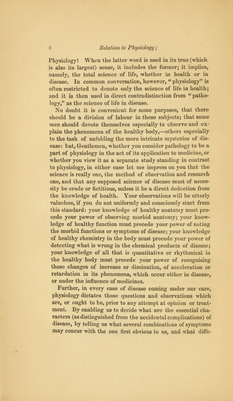 Physiology? When the latter word is used in its true (which is also its largest) sense, it includes the former; it implies, namel}^, the total science of life, whether in health or in disease. In common conversation, however,  physiology is often restricted to denote only the science of life in health; and it is then used in direct contradistinction from  patho- logy, as the science of life in disease. No doubt it is convenient for some purposes, that there should be a division of labour in these subjects; that some men should devote themselves especially to observe and ex- plain the phenomena of the healthy body,—others especially to the task of unfolding the more intricate mysteries of dis- ease: but. Gentlemen, whether you consider pathology to be a part of physiology in the act of its application to medicine, or whether you view it as a separate study standing in contrast to physiology, in either case let me impress on you that the science is really one, the method of observation and research one, and that any supposed science of disease must of neces- sity be crude or fictitious, unless it be a direct deduction from the knowledge of health. Your observations will be utterly valueless, if you do not uniformly and consciously start from this standard: your knowledge of healthy anatomy must pre- cede your power of observing morbid anatomy; your know- ledge of healthy function must precede your power of noting the morbid functions or symptoms of disease; your knowledge of healthy chemistry in the body must precede your power of detecting what is wrong in the chemical products of disease; your knowledge of all that is quantitative or rhythmical in the healthy body must precede your power of recognising those changes of increase or diminution, of acceleration or retardation in its phenomena, which occur either in disease, or under the influence of medicines. Further, in every case of disease coming under our care, physiology dictates those questions and observations which are, or ought to be, prior to any attempt at opinion or treat- ment. By enabliug us to decide what are the essential cha- racters (as distinguished from the accidental complications) of disease, by telling us what several combinations of symptoms may concur with the one first obvious to us, and what difFe-
