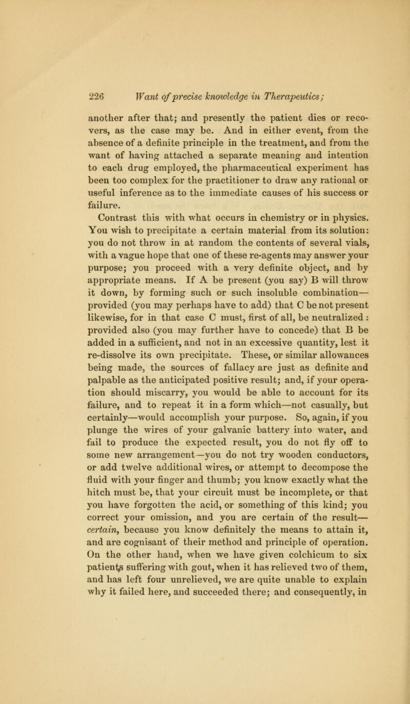 another after that; and presently the patient dies or reco- vers, as the case may be. And in either event, from the absence of a definite principle in the treatment, and from the want of having attached a separate meaning and intention to each drug employed, the pharmaceutical experiment has been too complex for the practitioner to draw any rational or useful inference as to the immediate causes of his success or failure. Contrast this with what occurs in chemistry or in physics. You wish to precipitate a certain material from its solution: you do not throw in at random the contents of several vials, with a vague hope that one of these re-agents may answer your purpose; you proceed with a very definite object, and by appropriate means. If A be present (you say) B will throw it down, by forming such or such insoluble combination— provided (you may perhaps have to add) that C be not present likewise, for in that case C must, first of all, be neutralized ; provided also (you may further have to concede) that B be added in a sufficient, and not in an excessive quantity, lest it re-dissolve its own precipitate. These, or similar allowances being made, the sources of fallacy are just as definite and palpable as the anticipated positive result; and, if your opera- tion should miscarry, you would be able to account for its failure, and to repeat it in a form which—not casually, but certainly—would accomplish your purpose. So, again, if you plunge the wires of your galvanic battery into water, and fail to produce the expected result, you do not fly off to some new arrangement—you do not try wooden conductors, or add twelve additional wires, or attempt to decompose the fluid with your finger and thumb; you know exactly what the hitch must be, that your circuit must be incomplete, or that you have forgotten the acid, or something of this kind; you correct your omission, and you are certain of the result— certain^ because you know definitely the means to attain it, and are cognisant of their method and principle of operation. On the other hand, when we have given colchicum to six patien^ suffering with gout, when it has relieved two of them, and has left four unrelieved, we are quite unable to explain why it failed here, and succeeded there; and consequently, in