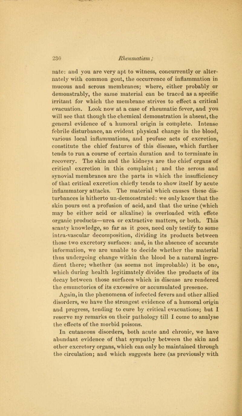 nate: and you are very apt to witness, concurrently or alter- nately with common gout, the occurrence of inflammation in mucous and serous membranes; where, either probably or demonstrably, the same material can be traced as a specific irritant for which the membrane strives to effect a critical evacuation. Look now at a case of rheumatic fever, and you will see that though the chemical demonstration is absent, the general evidence of a humoral origin is complete. Intense febrile disturbance, an evident physical change in the blood, various local inflammations, and profuse acts of excretion, constitute the chief features of this disease, which further tends to run a course of certain duration and to terminate in recovery. The skin and the kidneys are the chief organs of critical excretion in this complaint; and the serous and synovial membranes are the parts in which the insufficiency of that critical excretion chiefly tends to show itself by acute inflammatory attacks. The material which causes these dis- turbances is hitherto un-demonstrated: we only know that the skin pours out a profusion of acid, and that the urine (which may be either acid or alkaline) is overloaded with effete organic products—urea or extractive matters, or both. This scanty knowledge, so far as it goes, need only testify to some intra-vascular decomposition, dividing its products between those two excretory surfaces: and, in the absence of accurate information, we are unable to decide whether the material thus undergoing change within the blood be a natural ingre- dient there; whether (as seems not improbable) it be one, which during health legitimately divides the products of its decay between those surfaces which in disease are rendered the emunctories of its excessive or accumulated presence. Again, in the phenomena of infected fevers and other allied disorders, we have the strongest evidence of a humoral origin and progress, tending to cure by critical evacuations; but I reserve my remarks on their pathology till I come to analyse the effects of the morbid poisons. In cutaneous disorders, both acute and chronic, we have abundant evidence of that sympathy between the skin and other excretory organs, which can only be maintained through the circulation; and which suggests here (as previously with k