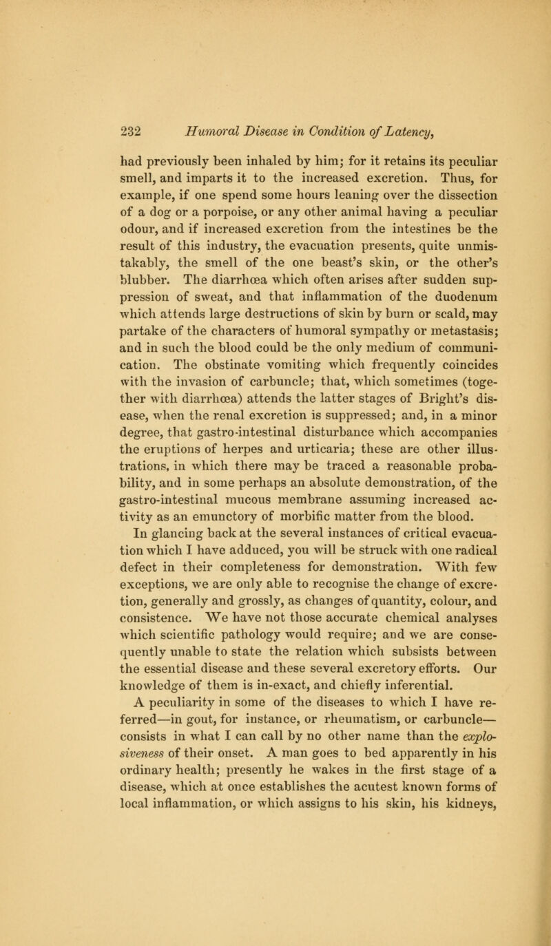 had previously been inhaled by him; for it retains its peculiar smell, and imparts it to the increased excretion. Thus, for example, if one spend some hours leaning over the dissection of a dog or a porpoise, or any other animal having a peculiar odour, and if increased excretion from the intestines be the result of this industry, the evacuation presents, quite unmis- takably, the smell of the one beast's skin, or the other's blubber. The diarrhoea which often arises after sudden sup- pression of sweat, and that inflammation of the duodenum which attends large destructions of skin by burn or scald, may partake of the characters of humoral sympathy or metastasis; and in such the blood could be the only medium of communi- cation. The obstinate vomiting which frequently coincides with the invasion of carbuncle; that, which sometimes (toge- ther with diarrhoea) attends the latter stages of Bright's dis- ease, when the renal excretion is suppressed; and, in a minor degree, that gastro-intestinal disturbance which accompanies the eruptions of herpes and urticaria; these are other illus- trations, in which there may be traced a reasonable proba- bility, and in some perhaps an absolute demonstration, of the gastro-intestinal mucous membrane assuming increased ac- tivity as an emunctory of morbific matter from the blood. In glancing back at the several instances of critical evacua- tion which I have adduced, you will be struck with one radical defect in their completeness for demonstration. With few exceptions, we are only able to recognise the change of excre- tion, generally and grossly, as changes of quantity, colour, and consistence. We have not those accurate chemical analyses which scientific pathology would require; and we are conse- quently unable to state the relation which subsists between the essential disease and these several excretory efforts. Our knowledge of them is in-exact, and chiefly inferential. A peculiarity in some of the diseases to which I have re- ferred—in gout, for instance, or rheumatism, or carbuncle— consists in what I can call by no other name than the explo- siveness of their onset. A man goes to bed apparently in his ordinary health; presently he wakes in the first stage of a disease, which at once establishes the acutest known forms of local inflammation, or which assigns to his skin, his kidneys,