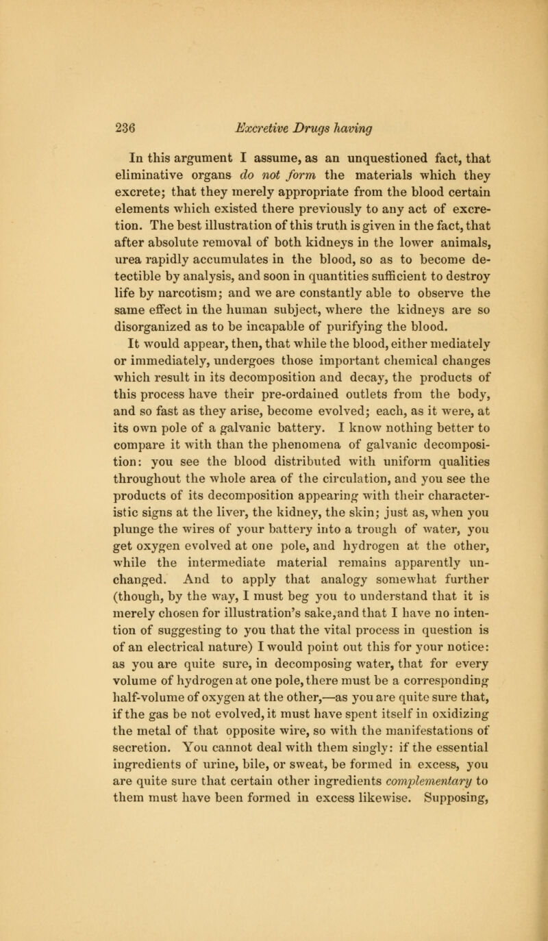 In this argument I assume, as an unquestioned fact, that eliminative organs do not form the materials which they excrete; that they merely appropriate from the blood certain elements which existed there previously to any act of excre- tion. The best illustration of this truth is given in the fact, that after absolute removal of both kidneys in the lower animals, urea rapidly accumulates in the blood, so as to become de- tectible by analysis, and soon in quantities sufficient to destroy life by narcotism; and we are constantly able to observe the same effect in the human subject, where the kidneys are so disorganized as to be incapable of purifying the blood. It would appear, then, that while the blood, either mediately or immediately, undergoes those important chemical changes which result in its decomposition and decay, the products of this process have their pre-ordained outlets from the body, and so fast as they arise, become evolved; each, as it were, at its own pole of a galvanic battery. I know nothing better to compare it with than the phenomena of galvanic decomposi- tion: you see the blood distributed with uniform qualities throughout the whole area of the circulation, and you see the products of its decomposition appearing with their character- istic signs at the liver, the kidney, the skin; just as, when you plunge the wires of your battery into a trough of water, you get oxygen evolved at one pole, and hydrogen at the other, while the intermediate material remains apparently im- changed. And to apply that analogy somewhat further (though, by the way, I must beg you to understand that it is merely chosen for illustration's sake,and that I have no inten- tion of suggesting to you that the vital process in question is of an electrical nature) I would point out this for your notice: as you are quite sure, in decomposing water, that for every volume of hydrogen at one pole, there must be a corresponding half-volume of oxygen at the other,—as you are quite sure that, if the gas be not evolved, it must have spent itself in oxidizing the metal of that opposite wire, so with the manifestations of secretion. You cannot deal with them singly: if the essential ingredients of urine, bile, or sweat, be formed in excess, you are quite sure that certain other ingredients comple7nentary to them must have been formed in excess likewise. Supposing,