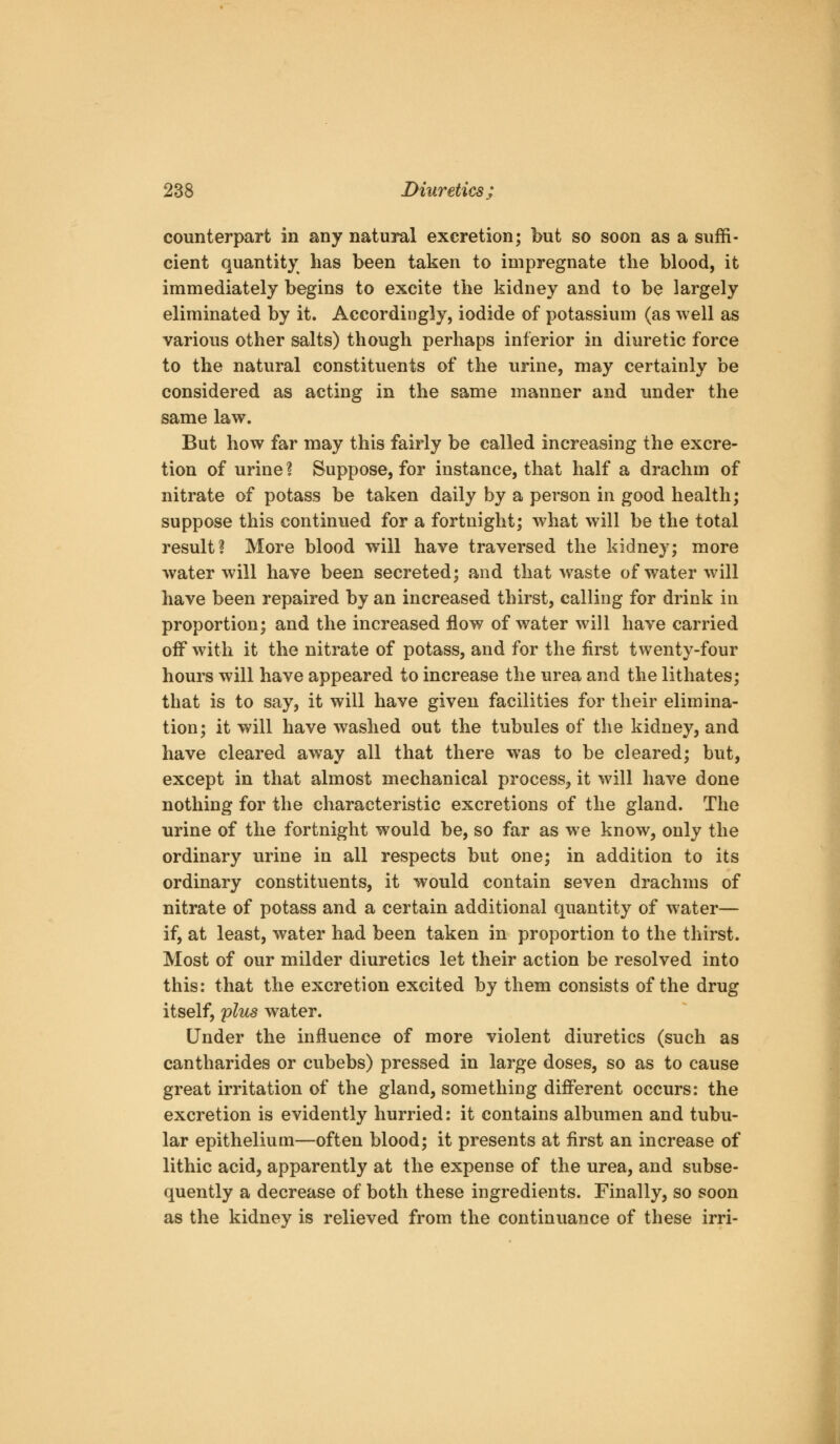 counterpart in any natural excretion; but so soon as a suffi- cient quantity has been taken to impregnate the blood, it immediately begins to excite the kidney and to be largely eliminated by it. Accordingly, iodide of potassium (as well as various other salts) though perhaps inferior in diuretic force to the natural constituents of the urine, may certainly be considered as acting in the same manner and under the same law. But how far may this fairly be called increasing the excre- tion of urine ? Suppose, for instance, that half a drachm of nitrate of potass be taken daily by a person in good health; suppose this continued for a fortnight; what will be the total result? More blood w^ill have traversed the kidney; more water will have been secreted; and that waste of water will have been repaired by an increased thirst, calling for drink in proportion; and the increased flow of water will have carried off with it the nitrate of potass, and for the first twenty-four hours will have appeared to increase the urea and the lithates; that is to say, it will have given facilities for their elimina- tion; it will have washed out the tubules of the kidney, and have cleared away all that there was to be cleared; but, except in that almost mechanical process, it will have done nothing for the characteristic excretions of the gland. The urine of the fortnight would be, so far as we know, only the ordinary urine in all respects but one; in addition to its ordinary constituents, it would contain seven drachms of nitrate of potass and a certain additional quantity of water— if, at least, water had been taken in proportion to the thirst. Most of our milder diuretics let their action be resolved into this: that the excretion excited by them consists of the drug itself, plus water. Under the influence of more violent diuretics (such as cantharides or cubebs) pressed in large doses, so as to cause great irritation of the gland, something different occurs: the excretion is evidently hurried: it contains albumen and tubu- lar epithelium—often blood; it presents at first an increase of lithic acid, apparently at the expense of the urea, and subse- quently a decrease of both these ingredients. Finally, so soon as the kidney is relieved from the continuance of these irri-