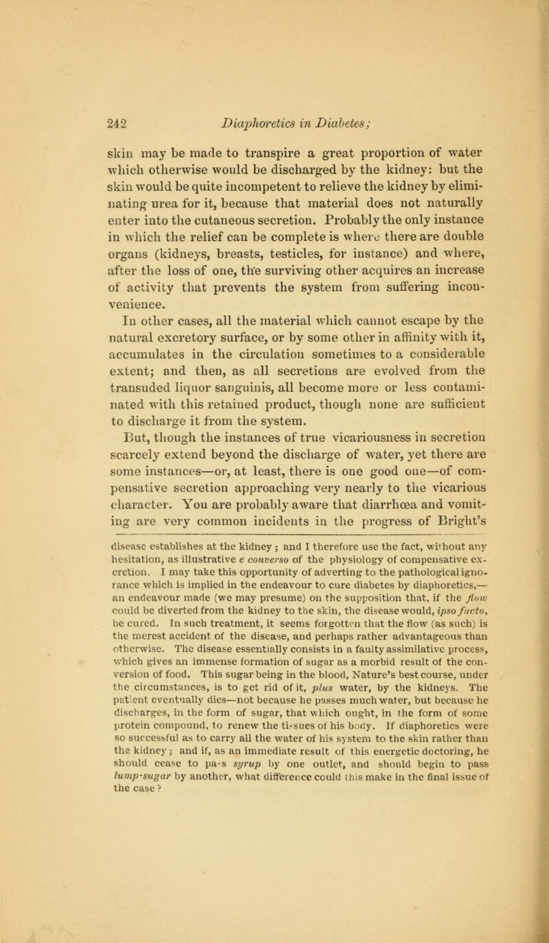 skin may be made to transpire a great proportion of water which otherwise would be discharged by the kidney: but the skin would be quite incompetent to relieve the kidney by elimi- nating urea for it, because that material does not naturally enter into the cutaneous secretion. Probably the only instance in which the relief can be complete is where there are double organs (kidneys, breasts, testicles, for instance) and where, after the loss of one, the surviving other acquires an increase of activity that prevents the system from suffering incon- venience. In other cases, all the material which cannot escape by the natural excretory surface, or by some other in affinity with it, accumulates in the circulation sometimes to a considerable extent; and then, as all secretions are evolved from the transuded liquor sanguinis, all become more or less contami- nated with this retained product, though none are sufficient to discharge it from the system. But, though the instances of true vicariousness in secretion scarcely extend beyond the discharge of water, yet there are some instances—or, at least, there is one good one—of com- pensative secretion approaching very nearly to the vicarious character. You are probably aware that diarrhoea and vomit- ing are very common incidents in the progress of Bright's disease establishes at the kidney j and I therefore use the fact, without any hesitation, as illustrative e converso of the physiology of compensative ex- cretion. I may take this opportunity of adverting to the pathological igno- rance v^^hich is implied in the endeavour to cure diabetes by diaphoretics,— an endeavour made (we may presume) on the supposition that, if the flow could be diverted from the kidney to the skin, the disease would, ipso facto, be cured. In such treatment, it seems forgotten that the flow (as such) is the merest accident of the disease, and perhaps rather advantageous than otherwise. The disease essentially consists in a faulty assimilative process, Vv'hich gives an immense formation of sugar as a morbid result of the con- version of food. This sugar being in the blood, Nature's best course, under the circumstances, is to get rid of it, plus water, by the kidneys. The patient eventually dies—not because he passes much water, but because he discharges, in the form of sugar, that which ought, in the form of some protein compound, to renew the tissues of his body. If diaphoretics were so successful as to carry all the water of his system to the skin rather than the kidney ; and if, as an immediate result of this energetic doctoring, he should cease to pa-s st/rup by one outlet, and should begin to pass lump-sugar by another, what difference could this make in the final issue of the case ?