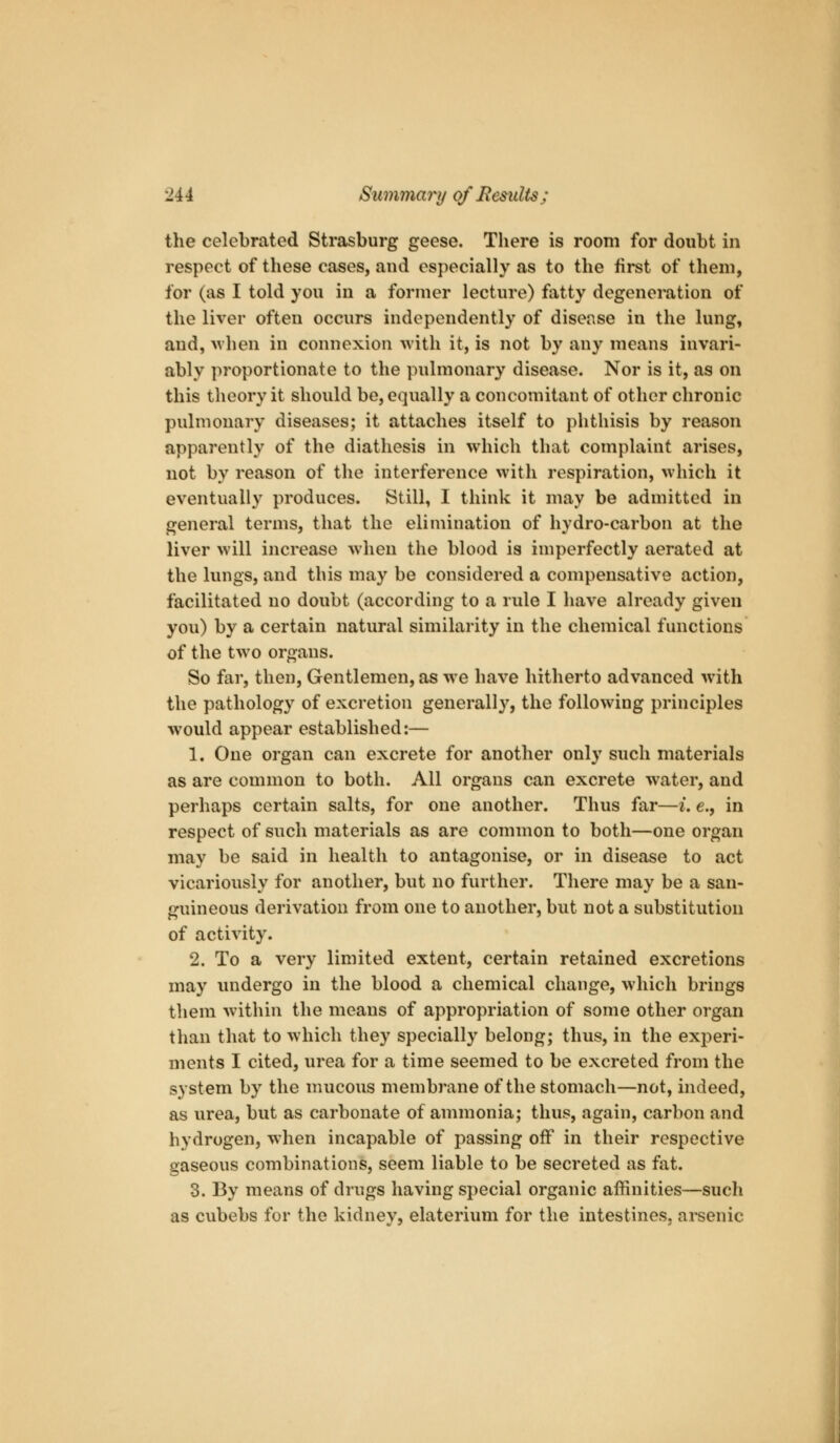 the celebrated Strasburg geese. There is room for doubt in respect of these cases, and especially as to the first of them, for (as I told you in a former lecture) fatty degeneration of the liver often occurs independently of disease in the lung, and, >vhen in connexion with it, is not by any means invari- ably proportionate to the pulmonary disease. Nor is it, as on this theory it should be, equally a concomitant of other chronic pulmonary diseases; it attaches itself to phthisis by reason apparently of the diathesis in which that complaint arises, not by reason of the interference with respiration, which it eventually produces. Still, I think it may be admitted in general terms, that the elimination of hydro-carbon at the liver will increase when the blood is imperfectly aerated at the lungs, and this may be considered a compensative action, facilitated no doubt (according to a rule I have already given you) by a certain natural similarity in the chemical functions of the two organs. So far, then. Gentlemen, as we have hitherto advanced with the pathology of excretion generall}^, the following principles would appear established:— 1. One organ can excrete for another only such materials as are common to both. All organs can excrete water, and perhaps certain salts, for one another. Thus far—i. e., in respect of such materials as are common to both—one organ may be said in health to antagonise, or in disease to act vicariously for another, but no further. There may be a san- guineous derivation from one to another, but not a substitution of activity. 2. To a very limited extent, certain retained excretions may undergo in the blood a chemical change, which brings them wdthin the means of appropriation of some other organ than that to which they specially belong; thus, in the experi- ments I cited, urea for a time seemed to be excreted from the system by the mucous membrane of the stomach—not, indeed, as urea, but as carbonate of ammonia; thus, again, carbon and hydrogen, when incapable of passing off in their respective gaseous combinations, seem liable to be secreted as fat. 3. By means of drugs having special organic affinities—such as cubebs for the kidney, elaterium for the intestines, arsenic