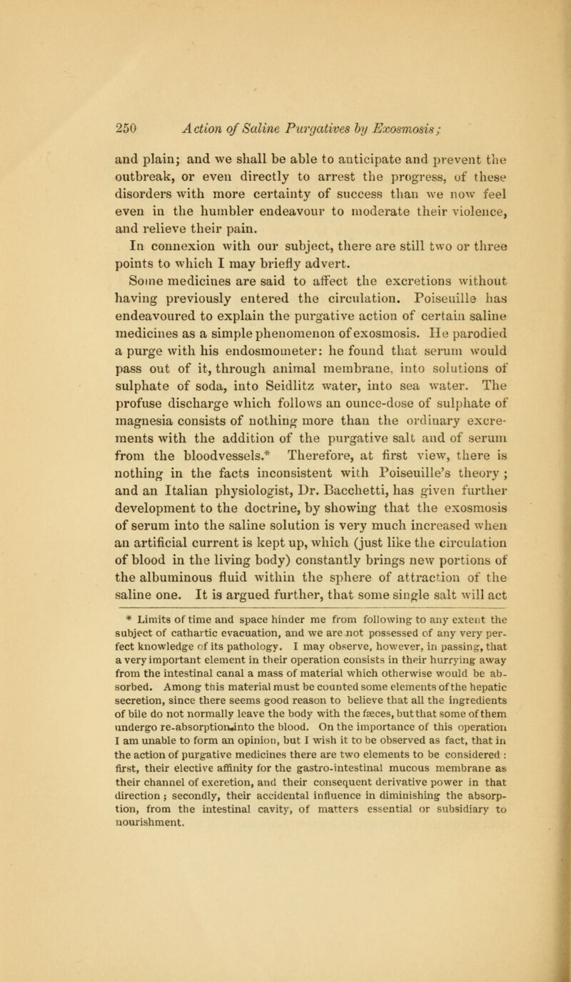 and plain; and we shall be able to anticipate and prevent the outbreak, or even directly to arrest the progress, of these disorders with more certainty of success than we now feel even in the humbler endeavour to moderate their violence, and relieve their pain. In connexion with our subject, there are still two or three points to which I may briefly advert. Some medicines are said to affect the excretions without having previously entered the circulation. Poiseuille has endeavoured to explain the purgative action of certain saline medicines as a simple phenomenon of exosmosis. He parodied a purge with his endosmometer: he found that serum would pass out of it, through animal membrane, into solutions of sulphate of soda, into Seidlitz water, into sea water. The profuse discharge which follows an ounce-dose of sulphate of magnesia consists of nothing more than the ordinary excre- ments with the addition of the purgative salt and of serum from the bloodvessels.^ Therefore, at first view, there is nothing in the facts inconsistent with Poiseuille's theory; and an Italian physiologist, Dr. Bacchetti, has given further development to the doctrine, by showing that the exosmosis of serum into the saline solution is very much increased when an artificial current is kept up, which (just like the circulation of blood in the living body) constantly brings new portions of the albuminous fluid within the sphere of attraction of the saline one. It is argued further, that some single salt will act * Limits of time and space hinder me from following to any extent the subject of cathartic evacuation, and we are not possessed of any very per- fect knowledge of its pathology. I may observe, hovv^ever,. in passing, that a very important element in their operation consists in their hurrying away from the intestinal canal a mass of material which otherwise would be ab- sorbed. Among this material must be counted some elements of the hepatic secretion, since there seems good reason to believe that all the ingredients of bile do not normally leave the body with the faeces, but that some of them undergo re-absorptiorv*into the blood. On the importance of this operation I am unable to form an opinion, but I wish it to be observed as fact, that in the action of purgative medicines there are two elements to be considered : first, their elective affinity for the gastro-intestinal mucous membrane as their channel of excretion, and their consequent derivative power in that direction; secondly, their accidental influence in diminishing the absorp- tion, from the intestinal cavity, of matters essential or subsidiary to nourishment.