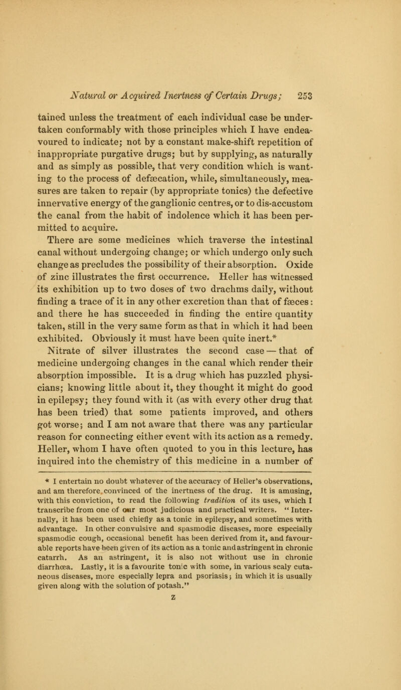 tained unless the treatment of each individual case be under- taken conformably with those principles which I have endea- voured to indicate; not by a constant make-shift repetition of inappropriate purgative drugs; but by supplying, as naturally and as simply as possible, that very condition which is want- ing to the process of defaecation, while, simultaneously, mea- sures are taken to repair (by appropriate tonics) the defective innervative energy of the ganglionic centres, or to dis-accustom the canal from the habit of indolence which it has been per- mitted to acquire. There are some medicines which traverse the intestinal canal without undergoing change; or which undergo only such change as precludes the possibility of their absorption. Oxide of zinc illustrates the first occurrence. Heller has witnessed its exhibition up to two doses of two drachms daily, without finding a trace of it in any other excretion than that of faeces: and there he has succeeded in finding the entire quantity taken, still in the very same form as that in which it had been exhibited. Obviously it must have been quite inert.* Nitrate of silver illustrates the second case — that of medicine undergoing changes in the canal which render their absorption impossible. It is a drug which has puzzled physi- cians; knowing little about it, they thought it might do good in epilepsy; they found with it (as with every other drug that has been tried) that some patients improved, and others got worse; and I am not aware that there was any particular reason for connecting either event with its action as a remedy. Heller, whom I have often quoted to you in this lecture, has inquired into the chemistry of this medicine in a number of * I entertain no doubt whatever of the accuracy of Heller's observations, and am therefore convinced of the inertness of the drug. It is amusing, with this conviction, to read the following tradition of its uses, which I transcribe from one of Oftir most judicious and practical writers.  Inter- nally, it has been used chiefly as a tonic in epilepsy, and sometimes with advantage. In other convulsive and spasmodic diseases, more especially spasmodic cough, occasional benefit has been derived from it, and favour- able reports have been given of its action as a tonic and astringent in chronic catarrh. As an astringent, it is also not without use in chronic diarrhoea. Lastly, it is a favourite tonic with some, in various scaly cuta- neous diseases, more especially lepra and psoriasis j in which it is usually given along with the solution of potash. Z