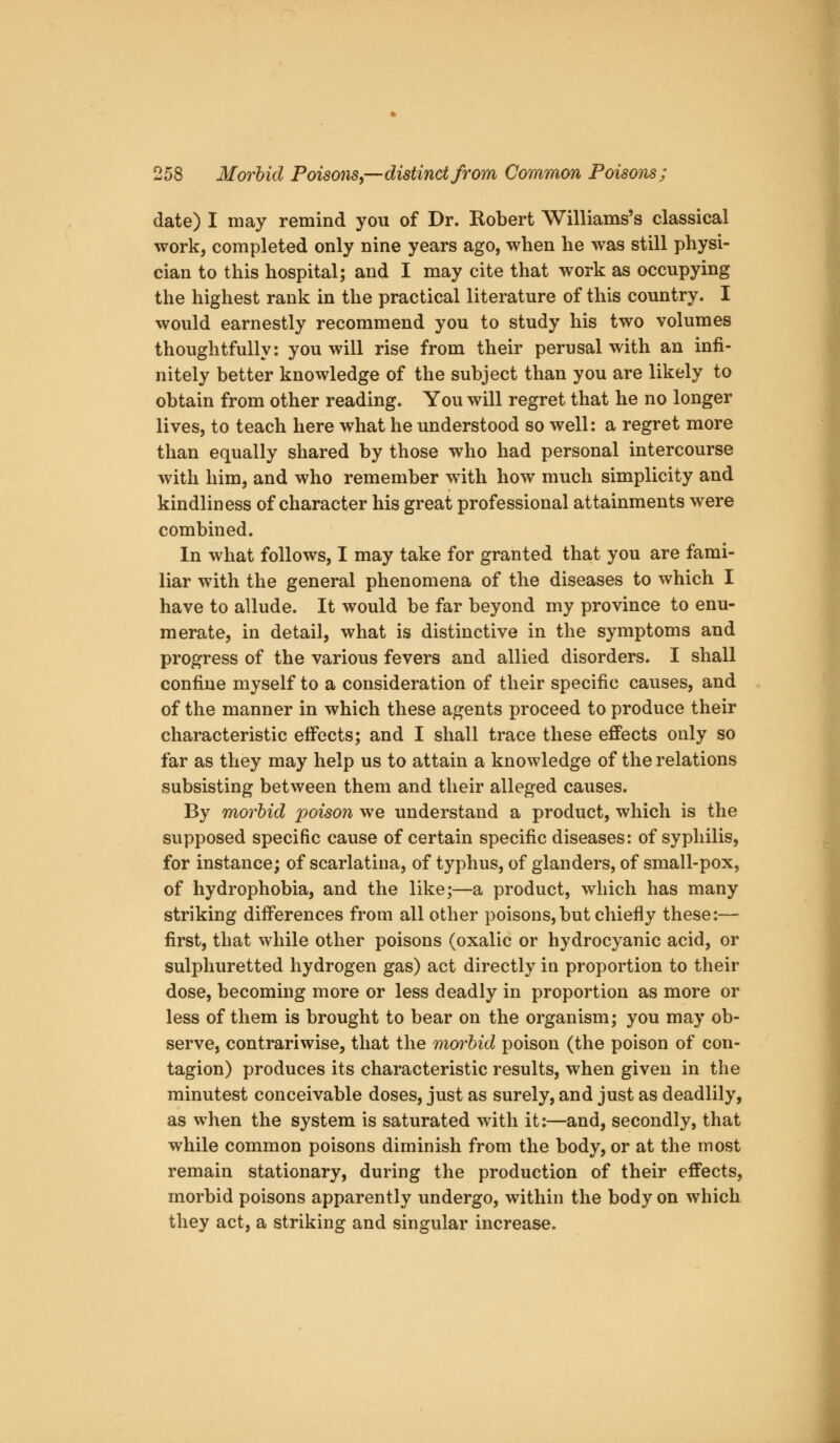 date) I may remind you of Dr. Robert Williams's classical work, completed only nine years ago, when he was still physi- cian to this hospital; and I may cite that work as occupying the highest rank in the practical literature of this country. I would earnestly recommend you to study his two volumes thoughtfully: you will rise from their perusal with an infi- nitely better knowledge of the subject than you are likely to obtain from other reading. You will regret that he no longer lives, to teach here what he understood so well: a regret more than equally shared by those who had personal intercourse with him, and who remember with how much simplicity and kindliness of character his great professional attainments were combined. In what follows, I may take for granted that you are fami- liar with the general phenomena of the diseases to which I have to allude. It would be far beyond my province to enu- merate, in detail, what is distinctive in the symptoms and progress of the various fevers and allied disorders. I shall confine myself to a consideration of their specific causes, and of the manner in which these agents proceed to produce their characteristic effects; and I shall trace these effects only so far as they may help us to attain a knowledge of the relations subsisting between them and their alleged causes. By morbid poison we understand a product, which is the supposed specific cause of certain specific diseases: of syphilis, for instance; of scarlatina, of typhus, of glanders, of small-pox, of hydrophobia, and the like;—a product, which has many striking differences from all other poisons, but chiefly these:— first, that while other poisons (oxalic or hydrocyanic acid, or sulphuretted hydrogen gas) act directly in proportion to their dose, becoming more or less deadly in proportion as more or less of them is brought to bear on the organism; you may ob- serve, contrariwise, that the morbid poison (the poison of con- tagion) produces its characteristic results, when given in the minutest conceivable doses, just as surely, and just as deadlily, as when the system is saturated with it:—and, secondly, that while common poisons diminish from the body, or at the most remain stationary, during the production of their effects, morbid poisons apparently undergo, within the body on which they act, a striking and singular increase.