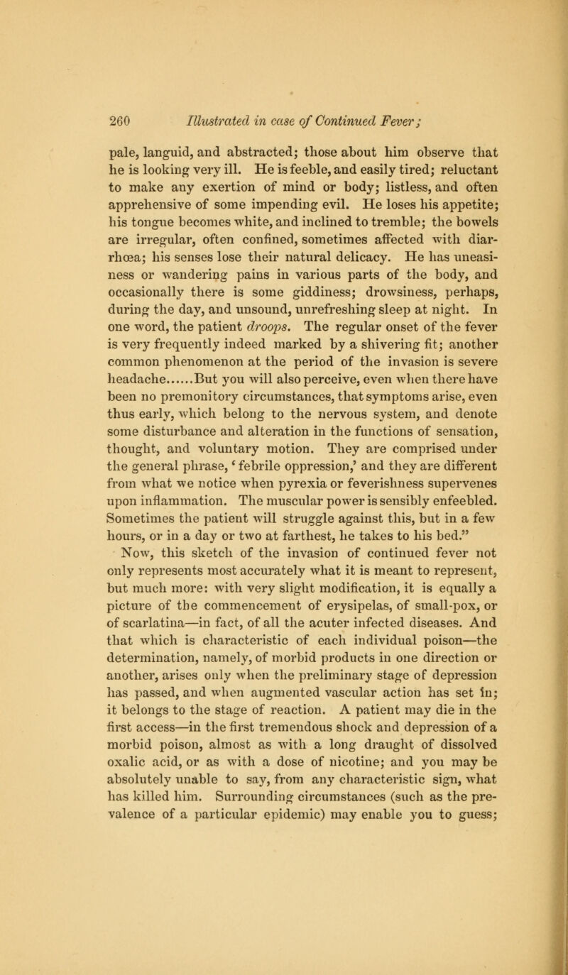 pale, languid, and abstracted; those about him observe that he is looking very ill. He is feeble, and easily tired; reluctant to make any exertion of mind or body; listless, and often apprehensive of some impending evil. He loses his appetite; his tongue becomes white, and inclined to tremble; the bowels are irregular, often confined, sometimes affected with diar- rhoea; his senses lose their natural delicacy. He has imeasi- ness or wandering pains in various parts of the body, and occasionally there is some giddiness; drowsiness, perhaps, during the day, and unsound, unrefreshing sleep at night. In one word, the patient droops. The regular onset of the fever is very frequently indeed marked by a shivering fit; another common phenomenon at the period of the invasion is severe headache But you will also perceive, even when there have been no premonitory circumstances, that symptoms arise, even thus early, which belong to the nervous system, and denote some disturbance and alteration in the functions of sensation, thought, and voluntary motion. They are comprised under the general phrase,' febrile oppression,' and they are difi^erent from what we notice when pyrexia or feverishness supervenes upon inflammation. The muscular power is sensibly enfeebled. Sometimes the patient will struggle against this, but in a few hours, or in a day or two at farthest, he takes to his bed. Now, this sketch of the invasion of continued fever not only represents most accurately what it is meant to represent, but much more: with very slight modification, it is equally a picture of the commencement of erysipelas, of small-pox, or of scarlatina—in fact, of all the acuter infected diseases. And that which is characteristic of each individual poison—the determination, namely, of morbid products in one direction or another, arises only when the preliminary stage of depression has passed, and when augmented vascular action has set in; it belongs to the stage of reaction. A patient may die in the first access—in the first tremendous shock and depression of a morbid poison, almost as with a long draught of dissolved oxalic acid, or as with a dose of nicotine; and you may be absolutely unable to say, from any characteristic sign, what has killed him. Surrounding circumstances (such as the pre- valence of a particular epidemic) may enable you to guess;