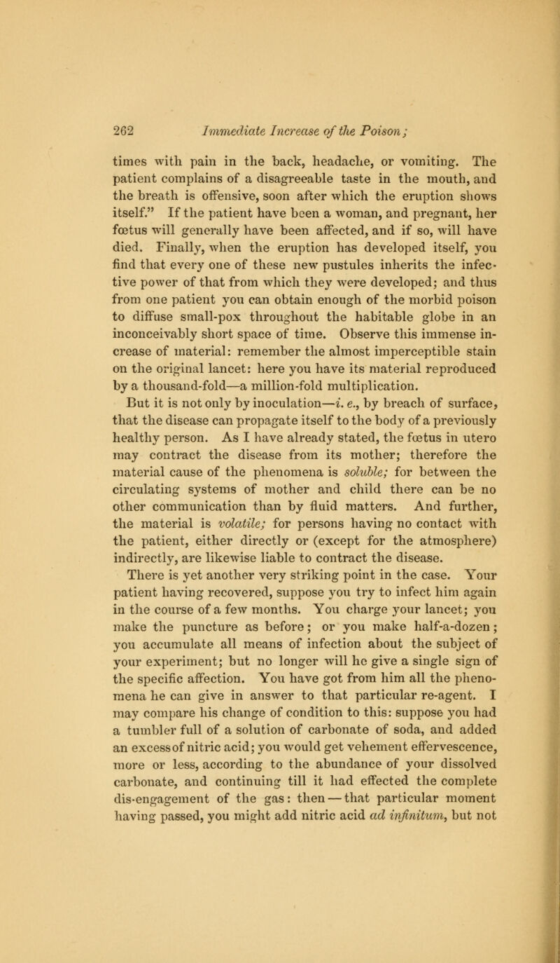 times with pain in the back, headache, or vomiting. The patient complains of a disagreeable taste in the mouth, and the breath is offensive, soon after which the eruption shows itself. If the patient have been a woman, and pregnant, her foetus will generally have been affected, and if so, will have died. Finally, when the eruption has developed itself, you find that every one of these new pustules inherits the infec- tive power of that from which they were developed; and thus from one patient you can obtain enough of the morbid poison to diffuse small-pox throughout the habitable globe in an inconceivably short space of time. Observe this immense in- crease of material: remember the almost imperceptible stain on the original lancet: here you have its material reproduced by a thousand-fold—a million-fold multiplication. But it is not only by inoculation—i, e., by breach of surface, that the disease can propagate itself to the body of a previously healthy person. As I have already stated, the foetus in utero may contract the disease from its mother; therefore the material cause of the phenomena is soluble; for between the circulating systems of mother and child there can be no other communication than by fluid matters. And further, the material is volatile; for persons having no contact with the patient, either directly or (except for the atmosphere) indirectly, are likewise liable to contract the disease. There is yet another very striking point in the case. Your patient having recovered, suppose you try to infect him again in the course of a few months. You charge your lancet; you make the puncture as before; or you make half-a-dozen; you accumulate all means of infection about the subject of your experiment; but no longer will he give a single sign of the specific affection. You have got from him all the pheno- mena he can give in answer to that particular re-agent. I may compare his change of condition to this: suppose you had a tumbler full of a solution of carbonate of soda, and added an excess of nitric acid; you would get vehement effervescence, more or less, according to the abundance of your dissolved carbonate, and continuing till it had effected the complete dis-engagement of the gas: then — that particular moment having passed, you might add nitric acid ad infinitum^ but not