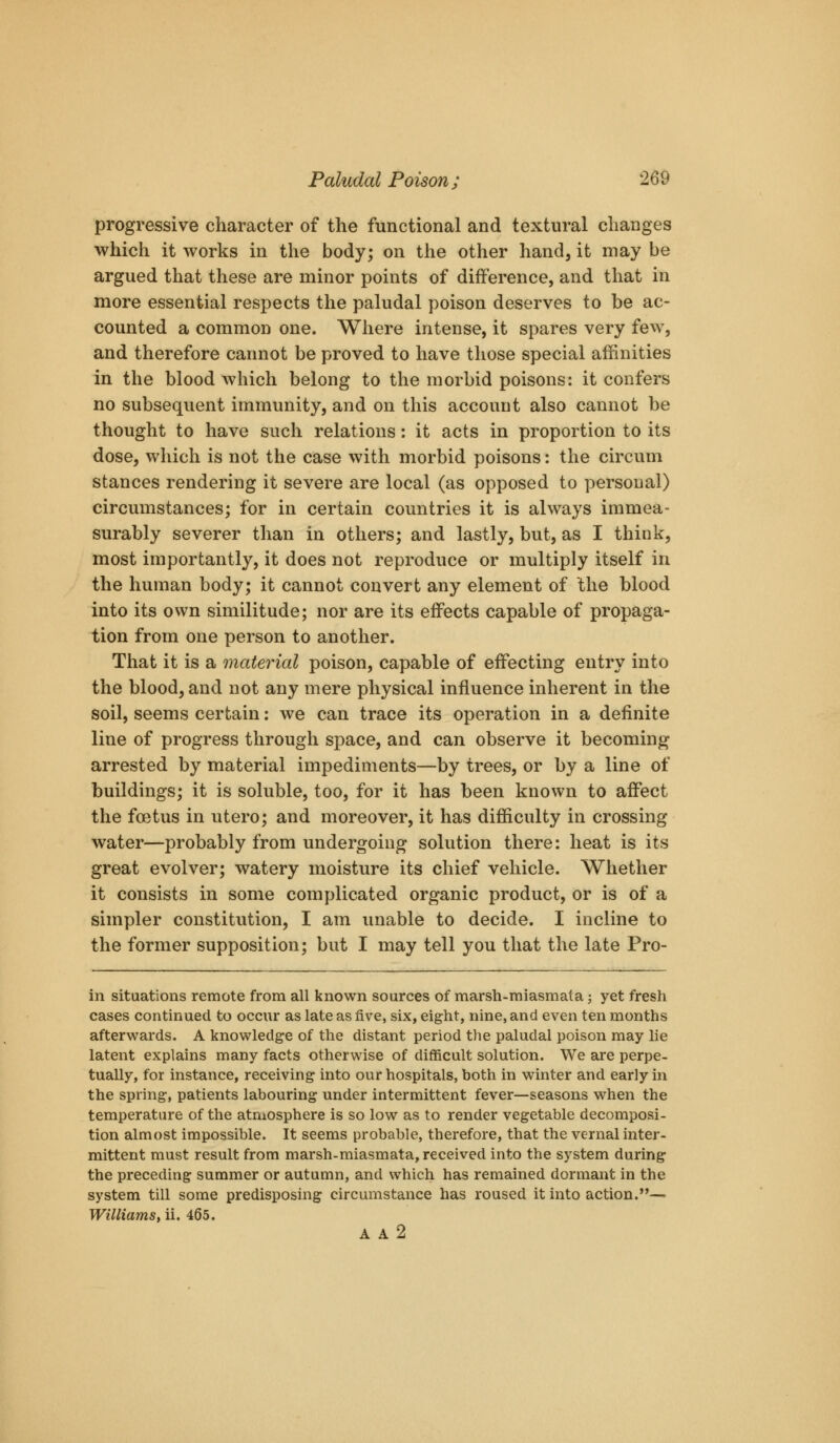 progressive character of the functional and textural changes which it works in the body; on the other hand, it may be argued that these are minor points of difference, and that in more essential respects the paludal poison deserves to be ac- counted a common one. Where intense, it spares very few, and therefore cannot be proved to have those special affinities in the blood which belong to the morbid poisons: it confers no subsequent immunity, and on this account also cannot be thought to have such relations: it acts in proportion to its dose, which is not the case with morbid poisons: the circum stances rendering it severe are local (as opposed to personal) circumstances; for in certain countries it is always immea- surably severer than in others; and lastly, but, as I think, most importantly, it does not reproduce or multiply itself in the human body; it cannot convert any element of Ihe blood into its own similitude; nor are its effects capable of propaga- tion from one person to another. That it is a material poison, capable of effecting entry into the blood, and not any mere physical influence inherent in the soil, seems certain: we can trace its operation in a definite line of progress through space, and can observe it becoming arrested by material impediments—by trees, or by a line of buildings; it is soluble, too, for it has been known to affect the foetus in utero; and moreover, it has difficulty in crossing water—probably from undergoing solution there: heat is its great evolver; watery moisture its chief vehicle. Whether it consists in some complicated organic product, or is of a simpler constitution, I am unable to decide. I incline to the former supposition; but I may tell you that the late Pro- in situations remote from all known sources of marsh-miasmata; yet fresh cases continued to occur as late as five, six, eight, nine, and even ten months afterwards. A knowledge of the distant period the paludal poison may lie latent explains many facts otherwise of difficult solution. We are perpe- tually, for instance, receiving into our hospitals, both in winter and early in the spring, patients labouring under intermittent fever—seasons when the temperature of the atmosphere is so low as to render vegetable decomposi- tion almost impossible. It seems probable, therefore, that the vernal inter- mittent must result from marsh-miasmata, received into the system during the preceding summer or autumn, and which has remained dormant in the system till some predisposing circumstance has roused it into action.— Williams, ii. 465. A A 2