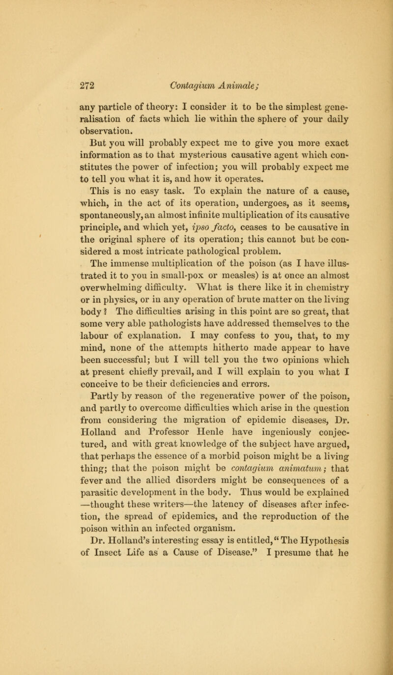 any particle of theory: I consider it to be the simplest gene- ralisation of facts which lie within the sphere of your daily observation. But you will probably expect me to give you more exact information as to that mysterious causative agent which con- stitutes the power of infection; you will probably expect me to tell you what it is, and how it operates. This is no easy task. To explain the nature of a cause, which, in the act of its operation, undergoes, as it seems, spontaneously, an almost infinite multiplication of its causative principle, and which yet, ipso facto, ceases to be causative in the original sphere of its operation; this cannot but be con- sidered a most intricate pathological problem. The immense multiplication of the poison (as I have illus- trated it to you in small-pox or measles) is at once an almost overwhelming difficulty. What is there like it in chemistry or in physics, or in any operation of brute matter on the living body ? The difficulties arising in this point are so great, that some very able pathologists have addressed themselves to the labour of explanation. I may confess to you, that, to my mind, none of the attempts hitherto made appear to have been successful; but I will tell you the two opinions which at present chiefly prevail, and I will explain to you what I conceive to be their deficiencies and errors. Partly by reason of the regenerative power of the poison, and partly to overcome difficulties which arise in the question from considering the migration of epidemic diseases. Dr. Holland and Professor Henle have ingeniously conjec- tured, and with great knowledge of the subject have argued, that perhaps the essence of a morbid poison might be a living thing; that the poison might be contagium animatum; that fever and the allied disorders might be consequences of a parasitic development in the body. Thus would be explained —thought these writers—the latency of diseases after infec- tion, the spread of epidemics, and the reproduction of the poison within an infected organism. Dr. Holland's interesting essay is entitled, The Hypothesis of Insect Life as a Cause of Disease. I presume that he