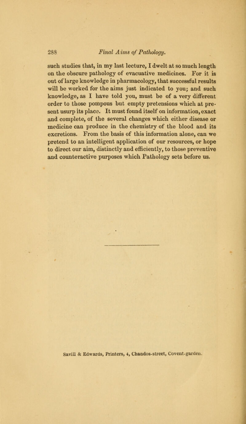 such studies that, in my last lecture, I dwelt at so much length on the obscure pathology of evacuative medicines. For it is out of large knowledge in pharmacology, that successful results will be worked for the aims just indicated to you; and such knowledge, as I have told you, must be of a very different order to those pompous but empty pretensions which at pre- sent usurp its place. It must found itself on information, exact and complete, of the several changes which either disease or medicine can produce in the chemistry of the blood and its excretions. From the basis of this information alone, can we pretend to an intelligent application of our resources, or hope to direct our aim, distinctly and efficiently, to those preventive and counteractive purposes which Pathology sets before us. Savill & Edwards, Printers, 4, Chandos-street, Covent-garden.