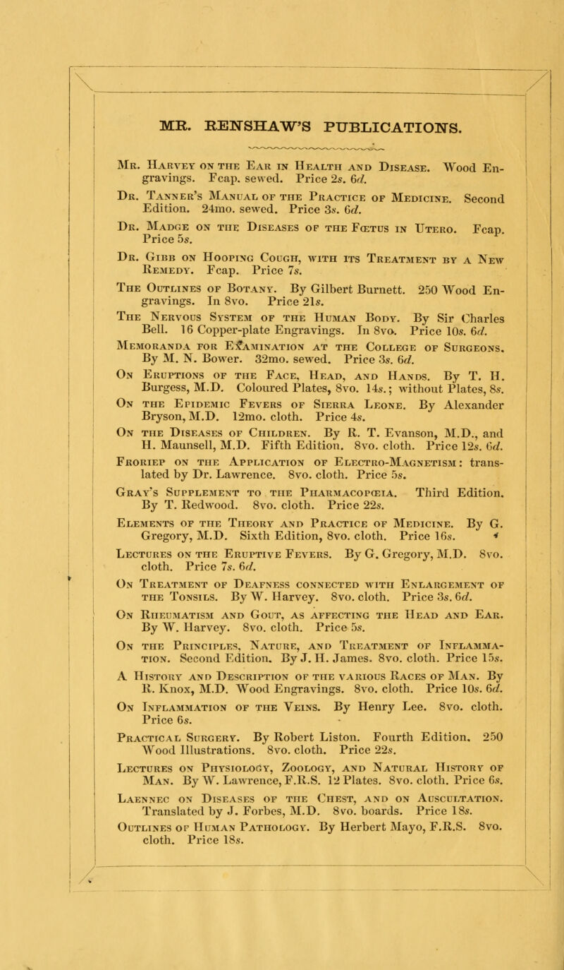 MR. REWSHA^W'S PUBLICATIONS. Mr. Harvey on the Ear in Health and Disease. Wood En- gravings. Fcap. sewed. Price 2s. 6d. Dr. Tanner's Manual of the Practice of Medicine. Second Edition. 24mo. sewed. Price Ss. 6d. Dr. Madge on the Diseases of the Fcetus in Utero. Fcap. Price bs. Dr. Gibb on Hooping Cough, with its Treatment by a New Remedy. Fcap. Price 7s. The Outlines of Botany. By Gilbert Burnett. 250 Wood En- gravings. In 8vo. Price 21s. The Nervous System of the Human Body. By Sir Charles Bell. 16 Copper-plate Engravings. In 8vo. Price 10s. 6d. Memoranda for Examination at the College of Surgeons, By M. N. Bower. 32mo. sewed. Price 3s. 6d. On Eruptions of the Face, Head, and Hands. By T. H. Burgess, M.D. Coloured Plates, 8vo. 14s.; without Plates, 8s. On the Epidemic Fevers of Sierra Leone. By Alexander Bryson, M.D. 12mo. cloth. Price 4s. On the Diseases of Children. By R. T. Evanson, M.D., and H. Maunsell, M.D. Fifth Edition. 8vo. cloth. Price 12s. Cd. Froriep on the Application of Electro-Magnetism : trans- lated by Dr. Lawrence. 8vo. cloth. Price .5s. Gray's Supplement to the Pharmacopceia. Third Edition. By T. Redwood. 8vo. cloth. Price 22s. Elements of the Theory and Practice of Medicine. By G. Gregory, M.D. Sixth Edition, 8vo. cloth. Price 16s. f Lectures on the Eruptive Fevers. By G. Gregory, M.D. 8vo. cloth. Price 7s. 6d. On Treatment of Deafness connected with Enlargement of THE Tonsils. By W. Harvey. 8vo. cloth. Price 3s. 6c?. On Rheumatism and Gout, as affecting the Head and Ear. By W. Harvey. 8vo. cloth. Price 5s. On the Principles, Nature, and Treatment of Inflamma- tion. Second Edition. By J. H. James. 8vo. cloth. Price 15s. A History and Description of the various Races of Man. By R. Knox, M.D. Wood Engravings. 8vo. cloth. Price 10s. 6d. On Inflammation of the Veins. By Henry Lee. 8vo. cloth. Price 6s. Practical Surgery. By Robert Liston. Fourth Edition, 250 Wood Illustrations. 8vo. cloth. Price 22s. Lectures on Physiology, Zoology, and Natural History of Man. By W. Lawrence, F.R.S. 12 Plates. 8vo. cloth. Price 6s. Laennec on Diseases of the Chest, and on Auscultation. Translated by J. Forbes, M.D. 8vo. boards. Price 18s. Outlines of Human Pathology. By Herbert Mayo, F.R.S. 8vo. cloth. Price 18s.