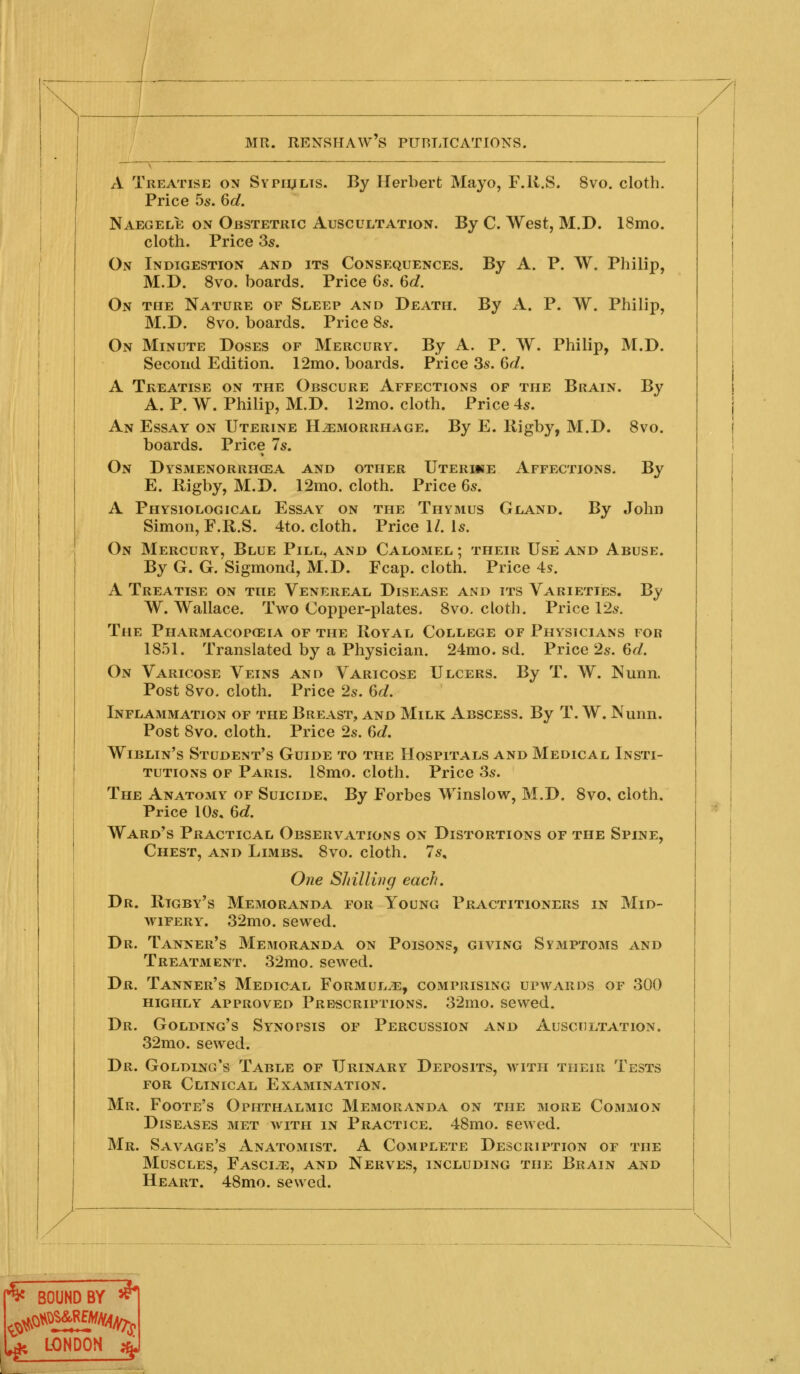 By Herbert Mayo, F.K.S. 8vo. cloth. By C. West, M.D. 18mo. By A. P. W. Philip, By A. P. W. Philip, By A Treatise on Sypiults. Price 5s. 6d. Naegele on Obstetric Auscultation. cloth. Price 3s. On Indigestion and its Consequences. M.D. 8vo. boards. Price Gs. 6d. On the Nature of Sleep and Death. M.D. 8vo. boards. Price 8s. On Minute Doses of Mercury. By A. P. W. Philip, M.D. Second Edition. 12mo. boards. Price 3s. 6d. A Treatise on the Obscure Affections op the Brain. A. P. W. Philip, M.D. 12mo. cloth. Price 4s. An Essay on Uterine Haemorrhage. By E. Rigby, M.D. 8vo. boards. Price 7s. On Dysmenorrhcea and other Uteriue Affections. By E. Rigby, M.D. 12mo. cloth. Price 6s. A Physiological Essay on the Thymus Gland. By John Simon, F.R.S. 4to. cloth. Price 1/. Is. On Mercury, Blue Pill, and Calomel ; their Use and Abuse. By G. G. Sigmond, M.D. Fcap. cloth. Price 4s. A Treatise on the Venereal Disease and its Varieties. By W. Wallace. Two Copper-plates. 8vo, cloth. Price 12s. The Pharmacopoeia of the Royal College of Physicians for 1851. Translated by a Physician. 24mo. sd. Price 2s. 6d. On Varicose Veins and Varicose Ulcers. By T. W. Nunn. Post 8vo, cloth. Price 2s. 6^. Inflammation of the Breast, and Milk Abscess. By T. W. Nunn. Post 8vo. cloth. Price 2s. C)d. Wiblin's Student's Guide to the Hospitals and Medical Insti- tutions OF Paris. 18mo. cloth. Price 3s. The Anatomy of Suicide, By Forbes Winslow, M.D. 8vo, cloth. Price 10s, 6c?. Ward's Practical Observations on Distortions of the Spine, Chest, and Limbs. 8vo. cloth. 7s, One Shilling each. Dr. Rigby's Memoranda for Young Practitioners in Mid- wifery. 32mo. sewed. Dr. Tanner's Memoranda on Poisons, giving Symptoms and Treatment. 32mo. sewed. Dr. Tanner's Medical Formula, comprising upwards of 300 HIGHLY APPROVED PRESCRIPTIONS. 32mO. SCWed. Dr. Golding's Synopsis of Percussion and Auscultation. 32mo. sewed. Dr. Golding's Table of Urinary Deposits, with their Tests FOR Clinical Examination. Mr. Foote's Ophthalmic Memoranda on the more Common Diseases met with in Practice. 48mo. sewed. Mr. Savage's Anatomist. A Complete Description of the Muscles, Fasciae, and Nerves, including the Brain and Heart. 48mo. sewed. ^ BOUND BY ^ ^ LONDON 4