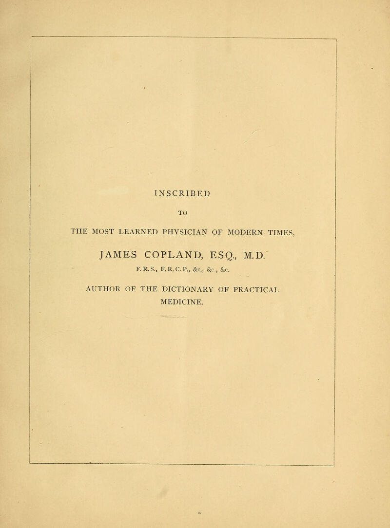 INSCRIBED TO THE MOST LEARNED PHYSICIAN OF MODERN TIMES, JAMES COPLAND, ESQ, M.D. F. R. S., F. R. C. P., &c., &c., &c. AUTHOR OF THE DICTIONARY OF PRACTICAL MEDICINE.