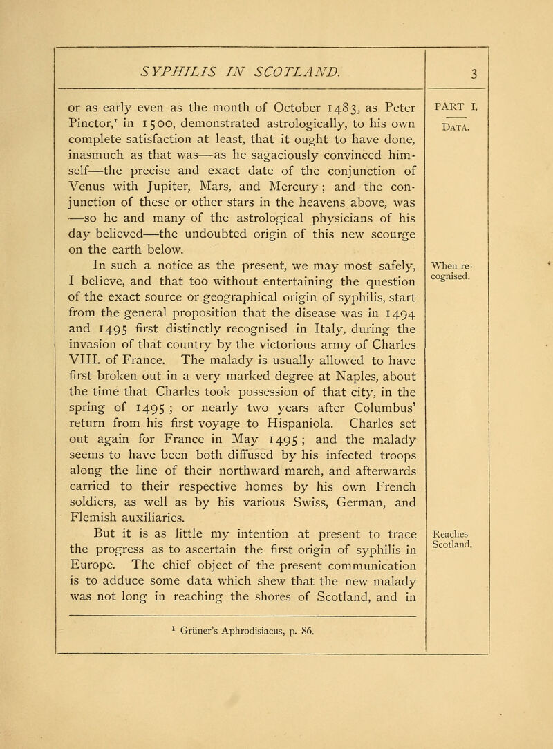 or as early even as the month of October 1483, as Peter Pinctor/ in i 5 00, demonstrated astrologically, to his own complete satisfaction at least, that it ought to have done, inasmuch as that was—as he sagaciously convinced him- self—the precise and exact date of the conjunction of Venus with Jupiter, Mars, and Mercury; and the con- junction of these or other stars in the heavens above, was —so he and many of the astrological physicians of his day believed—the undoubted origin of this new scourge on the earth below. In such a notice as the present, we may most safely, I believe, and that too without entertaining the question of the exact source or geographical origin of syphilis, start from the general proposition that the disease was in 1494 and 1495 first distinctly recognised in Italy, during the invasion of that country by the victorious army of Charles VIII, of France, The malady is usually allowed to have first broken out in a very marked degree at Naples, about the time that Charles took possession of that city, in the spring of 1495 ; or nearly two years after Columbus' return from his first voyage to Hispaniola. Charles set out again for France in May 1495 ; and the malady seems to have been both diffused by his infected troops along the line of their northward march, and afterwards carried to their respective homes by his own French soldiers, as well as by his various Swiss, German, and Flemish auxiliaries. But it is as little my intention at present to trace the progress as to ascertain the first origin of syphilis in Europe. The chief object of the present communication is to adduce some data which shew that the new malady was not long in reaching the shores of Scotland, and in PART I. Data. When re- cognised. Reaches Scotland.