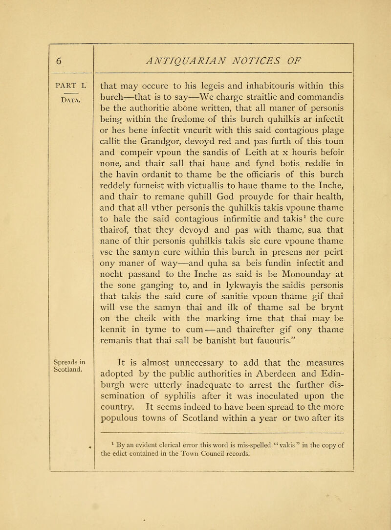 PART I, that may occure to his legeis and inhabitouris within this Data. burch—that is to say—We charge straithe and commandis be the authoritie abone written, that all maner of personis being within the fredome of this burch quhilkis ar infectit or hes bene infectit vncurit with this said contagious plage callit the Grandgor, devoyd red and pas furth of this toun and compeir vpoun the sandis of Leith at x houris befoir none, and thair sail thai haue and fynd botis reddie in the havin ordanit to thame be the officiaris of this burch reddely furneist with victuallis to haue thame to the Inche, and thair to remane quhill God prouyde for thair health, and that all vther personis the quhilkis takis vpoune thame to hale the said contagious infirmitie and takis ^ the cure thairof, that they devoyd and pas with thame, sua that nane of thir personis quhilkis takis sic cure vpoune thame vse the samyn cure within this burch in presens nor peirt ony maner of way—and quha sa beis fundin infectit and nocht passand to the Inche as said is be Monounday at the sone ganging to, and in lykwayis the saidis personis that takis the said cure of sanitie vpoun thame gif thai will vse the samyn thai and ilk of thame sal be brynt on the cheik with the marking irne that thai may be kennit in tyme to cum—and thairefter gif ony thame remanis that thai sail be banisht but fauouris. Spreads in Scotland. It is almost unnecessary to add that the measures adopted by the public authorities in Aberdeen and Edin- burgh were utterly inadequate to arrest the further dis- semination of syphilis after it was inoculated upon the country. It seems indeed to have been spread to the more populous towns of Scotland within a year or two after its 1 By an evident clerical error this word is mis-spelled  vakis  in the copy of tlie edict contained in the Town Council records.