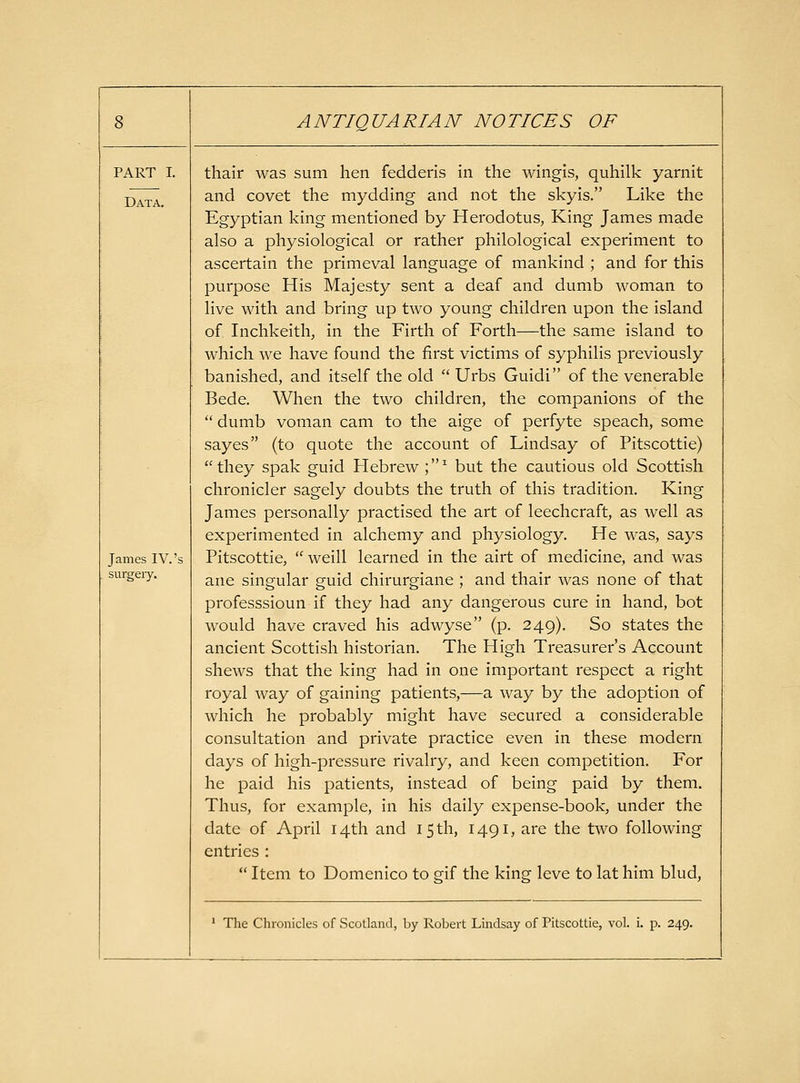 PART I. Data. James IV.'s snrgeiy. thair was sum hen fedderis in the wingis, quhilk yarnit and covet the mydding and not the skyis. Like the Egyptian king mentioned by Herodotus, King James made also a physiological or rather philological experiment to ascertain the primeval language of mankind ; and for this purpose His Majesty sent a deaf and dumb woman to live with and bring up two young children upon the island of Inchkeith, in the Firth of Forth—the same island to which we have found the first victims of syphilis previously banished, and itself the old  Urbs Guidi of the venerable Bede. When the two children, the companions of the  dumb voman cam to the aige of perfyte speach, some sayes (to quote the account of Lindsay of Pitscottie) they spak guid Hebrew ;^ but the cautious old Scottish chronicler sagely doubts the truth of this tradition. King James personally practised the art of leechcraft, as well as experimented in alchemy and physiology. He was, says Pitscottie,  Weill learned in the airt of medicine, and was ane singular guid chirurgiane ; and thair was none of that professsioun if they had any dangerous cure in hand, bot would have craved his adwyse (p. 249), So states the ancient Scottish historian. The High Treasurer's Account shews that the king had in one important respect a right royal way of gaining patients,—a way by the adoption of which he probably might have secured a considerable consultation and private practice even in these modern days of high-pressure rivalry, and keen competition. For he paid his patients, instead of being paid by them. Thus, for example, in his daily expense-book, under the date of April 14th and 15 th, 1491, are the two following entries :  Item to Domenico to gif the king leve to lat him blud. ' The Chronicles of Scotland, by Robert Lmdsay of Pitscottie, vol. i. p. 249.