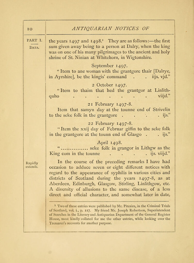 PART I. Data. Rapidly extends. the years 1497 and 1498.' They are as follows:—the first sum given away being to a person at Dairy, when the king was on one of his many pilgrimages to the ancient and holy shrine of St. Ninian at Whitehorn, in Wigtonshire. September 1497.  Item to ane woman with the grantgore thair [Dalrye, in Ayrshire], be the kingis' command . . iijs. vjd. 2 October 1497.  Item to thaim that hed the grantgor at Linlith- quho ....... viijd. 21 February 1497-8. Item that samyn day at the tounne end of Strivelin to the seke folk in the grantgore .... ijs. 22 February 1497-8.  Item the xxij day of Februar gififin to the seke folk in the grantgore at the tounn end of Glasgo . . ijs. April 1498.  seke folk in grangor in Lithgw as the King com in the tounne .... ijs. viijd. In the course of the preceding remarks I have had occasion to adduce seven or eight different notices with regard to the appearance of syphilis in various cities and districts of Scotland during the years 1497-8, as at Aberdeen, Edinburgh, Glasgow, Stirling, Linlithgow, etc. A diversity of allusions to the same disease, of a less direct and official character, and somewhat later in date, ^ Two of these entries were published by Mr. Pitcairn, in the Criminal Trials of Scotland, vol. i., p. 117. My friend Mr. Joseph Robertson, Superintendent of Searches in the Literaiy and Antiquarian Dei^artment of the General Register Plouse, most kindly collated for me the other entries, while looking over the Treasurer's accounts for another purpose.