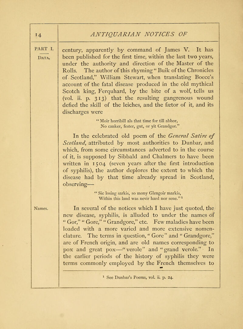 PART I. Data. Names. century, apparently by command of James V. It has been published for the first time, within the last two years, under the authority and direction of the Master of the Rolls. The author of this rhyming  Bulk of the Chronicles of Scotland, William Stewart, when translating Boece's account of the fatal disease produced in the old mythical Scotch king, Ferquhard, by the bite of a wolf, tells us (vol. ii. p. 313) that the resulting gangrenous wound defied the skill of the leiches, and the faetor of it, and its discharges were  Moir horribill als that time for till abhor, No canker, fester, gtxt, or yit Grandgor. In the celebrated old poem of the General Satire of Scotland, attributed by most authorities to Dunbar, and which, from some circumstances adverted to in the course of it, is supposed by Sibbald and Chalmers to have been written in 15 04 (seven years after the first introduction of syphilis), the author deplores the extent to which the disease had by that time already spread in Scotland, observing—  Sic losing sarkis, so mony Glengoir markis, Within this land was nevir hard nor sene.^ In several of the notices which I have just quoted, the new disease, syphilis, is alluded to under the names of  Gor,  Gore,  Grandgore, etc. Few maladies have been loaded with a more varied and more extensive nomen- clature. The terms in question,  Gore  and  Grandgore, are of French origin, and are old names corresponding to pox and great pox—verole and grand verole. In the earlier periods of the history of syphilis they were terms commonly employed by the French themselves to ^ See Dunbar's Poems, vol. ii. p. 24.